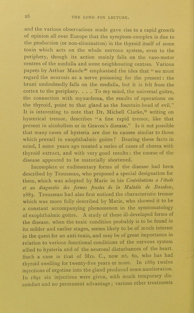 and the various observations made gave rise to a rapid growth of opinion all over Europe that the symptom-complex is due to the production (or non-elimination) in the thyroid itself of some toxin which acts on the whole nervous system, even to the periphery, though its action mainly falls on the vaso-motor , centres of the medulla and some neighbouring centres. Various papers by Arthur Maude^ emphasised the idea that we must regard the neurosis as a nerve poisoning for the present: the brunt undoubtedly falls on the medulla, but it is felt from the cortex to the periphery. . . . To my mind, the universal goitre, the connection with myxoedema, the results of operations on the thyroid, point to that gland as the fountain-head of evil. It is interesting to note that Dir. Michell Clarke,^^ writing on hysterical tremor, describes a fine rapid tremor, like that present in alcoholism or in Graves's disease. Is it not possible that many cases of hysteria are due to causes similar to those which prevail in exophthalmic goitre? Bearing these facts in mind, I some years ago treated a series of cases of chorea with thyroid extract, and with very good results : the course of the disease appeared to be materially shortened. Incomplete or rudimentary forms of the disease had been described by Trousseau, who proposed a special designation for them, which was adopted by Marie in his Contributions a I'etiide et au diagnostic des formes frustes de la Maladie de Basedow, 1883. Trousseau had also first noticed the characteristic tremor which was more fully described by Marie, who showed it to be a constant accompanying phenomenon in the symtomatology of exophthalmic goitre. A study of these ill-developed forms of the disease, when the toxic condition probably is to be found in its milder and earlier stages, seems likely to be of much interest in the quest for an anti-toxin, and may be of great importance in relation to various functional conditions of the nervous system aUied to hysteria and of the neurosal disturbances of the heart. Such a case is that of Mrs. C, now set. 60, who has had thyroid swelling for twenty-five years or more. In iSSg twelve injections of ergotine into the gland produced some amelioration. In 1891 six injections were given, with much temporary dis- comfort and no permanent advantage ; various other treatments