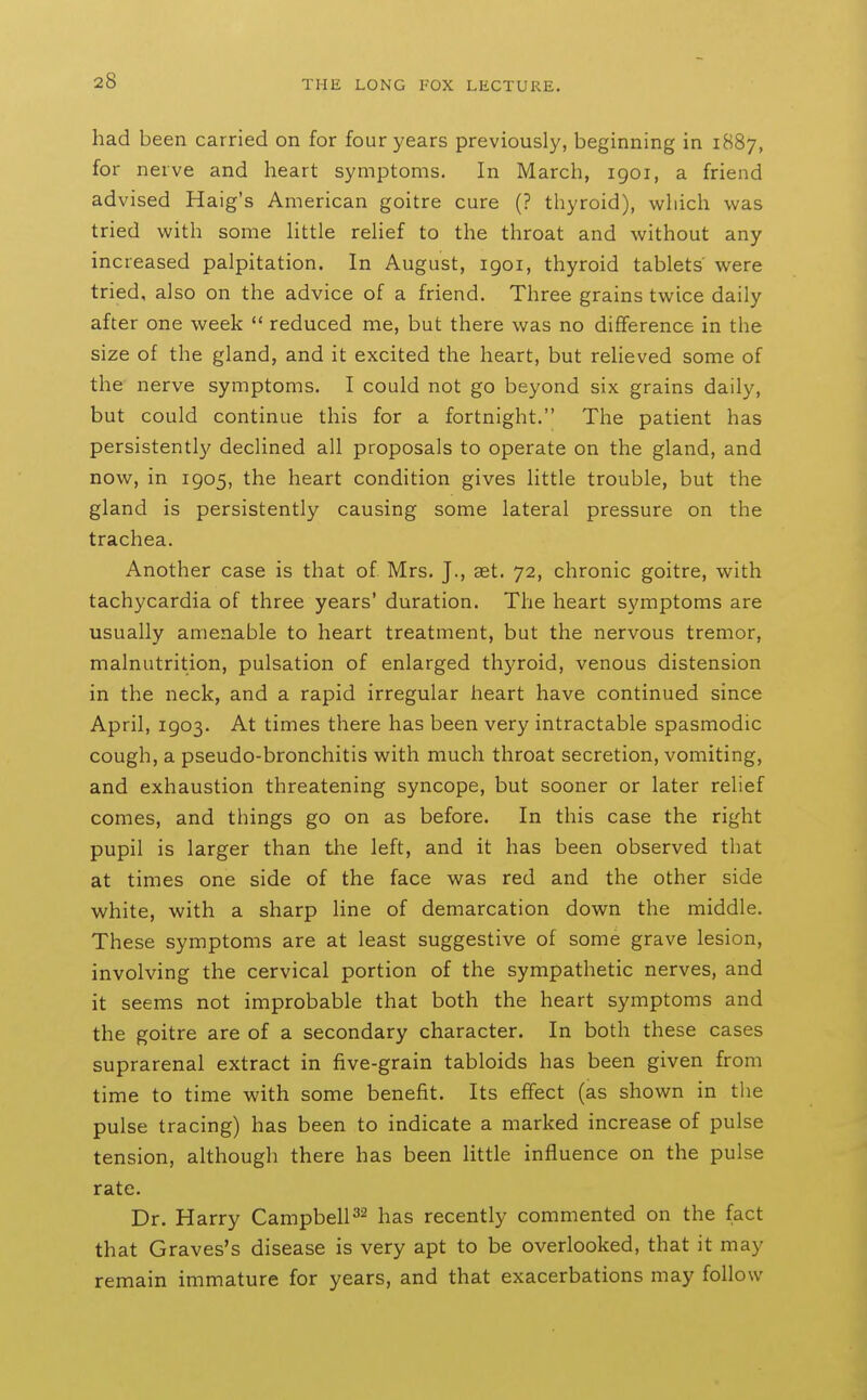 had been carried on for four years previously, beginning in 1887, for nerve and heart symptoms. In March, 1901, a friend advised Haig's American goitre cure (? thyroid), which was tried with some httle rehef to the throat and without any increased palpitation. In August, igoi, thyroid tablets were tried, also on the advice of a friend. Three grains twice daily after one week  reduced me, but there was no difference in the size of the gland, and it excited the heart, but relieved some of the nerve symptoms. I could not go beyond six grains daily, but could continue this for a fortnight. The patient has persistently declined all proposals to operate on the gland, and now, in 1905, the heart condition gives little trouble, but the gland is persistently causing some lateral pressure on the trachea. Another case is that of Mrs, J., aet. 72, chronic goitre, with tachycardia of three years' duration. The heart symptoms are usually amenable to heart treatment, but the nervous tremor, malnutrition, pulsation of enlarged thyroid, venous distension in the neck, and a rapid irregular heart have continued since April, 1903. At times there has been very intractable spasmodic cough, a pseudo-bronchitis with much throat secretion, vomiting, and exhaustion threatening syncope, but sooner or later relief comes, and things go on as before. In this case the right pupil is larger than the left, and it has been observed that at times one side of the face was red and the other side white, with a sharp line of demarcation down the middle. These symptoms are at least suggestive of some grave lesion, involving the cervical portion of the sympathetic nerves, and it seems not improbable that both the heart symptoms and the goitre are of a secondary character. In both these cases suprarenal extract in five-grain tabloids has been given from time to time with some benefit. Its effect (as shown in the pulse tracing) has been to indicate a marked increase of pulse tension, although there has been little influence on the pulse rate. Dr. Harry CampbelF^ has recently commented on the fact that Graves's disease is very apt to be overlooked, that it may remain immature for years, and that exacerbations may follow