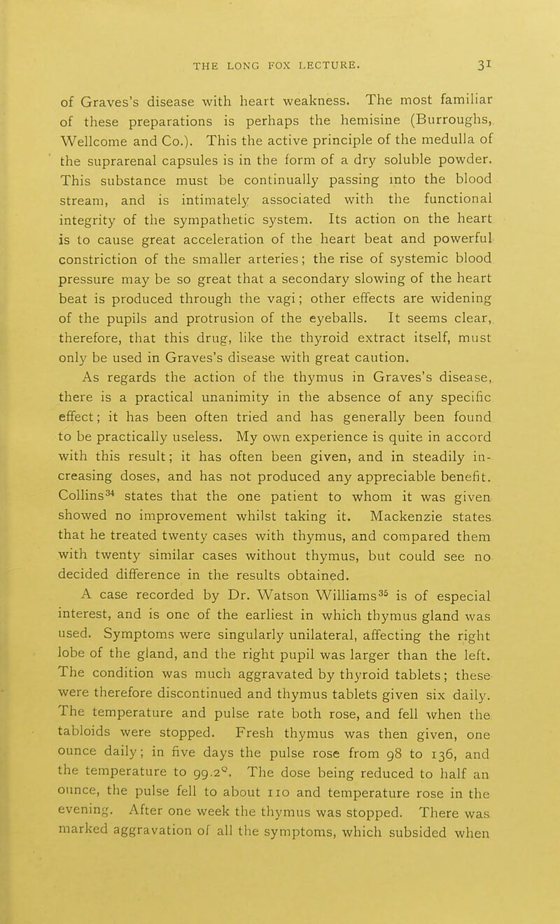 of Graves's disease with lieart weakness. The most familiar of these preparations is perhaps the hemisine (Burroughs, Wellcome and Co.). This the active principle of the medulla of the suprarenal capsules is in the form of a dry soluble powder. This substance must be continually passing mto the blood stream, and is intimately associated with the functional integrity of the sympathetic system. Its action on the heart is to cause great acceleration of the heart beat and powerful constriction of the smaller arteries; the rise of systemic blood pressure may be so great that a secondary slowing of the heart beat is produced through the vagi; other effects are widening of the pupils and protrusion of the eyeballs. It seems clear,, therefore, that this drug, like the thyroid extract itself, must only be used in Graves's disease with great caution. As regards the action of the thymus in Graves's disease, there is a practical unanimity in the absence of any specific effect; it has been often tried and has generally been found to be practically useless. My own experience is quite in accord with this result; it has often been given, and in steadily in- creasing doses, and has not produced any appreciable benefit. Collins^'* states that the one patient to whom it was given showed no improvement whilst taking it. Mackenzie states that he treated twenty cases with thymus, and compared them with twenty similar cases without thymus, but could see no decided difference in the results obtained. A case recorded by Dr. Watson WilHams^^ is of especial interest, and is one of the earliest in which thymus gland was used. Symptoms were singularly unilateral, affecting the right lobe of the gland, and the right pupil was larger than the left. The condition was much aggravated by thyroid tablets; these were therefore discontinued and thymus tablets given six daily. The temperature and pulse rate both rose, and fell when the tabloids were stopped. Fresh thymus was then given, one ounce daily; in five days the pulse rose from 98 to 136, and the temperature to 99.2°. The dose being reduced to half an ounce, the pulse fell to about 110 and temperature rose in the evening. After one week the thymus was stopped. There was marked aggravation of all the symptoms, which subsided when