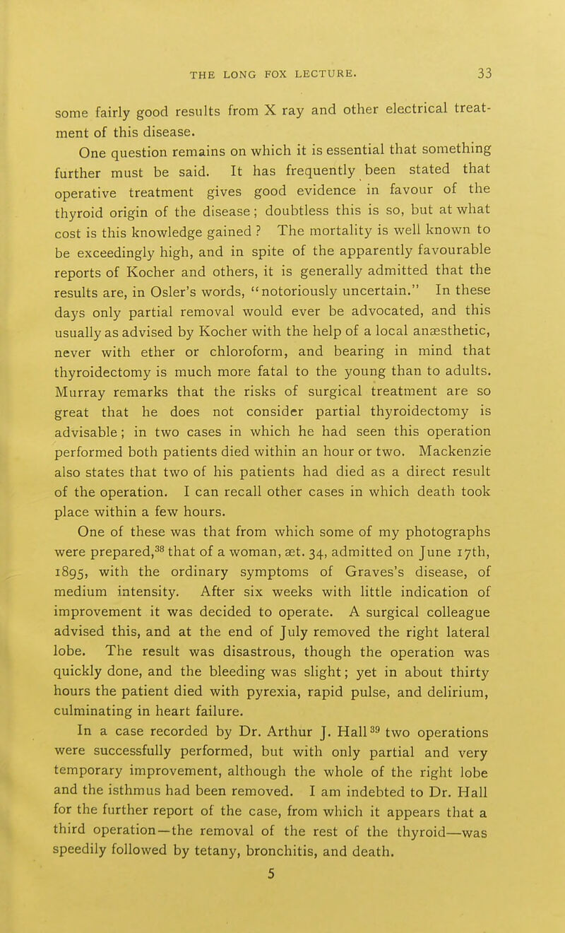 some fairly good results from X ray and other electrical treat- ment of this disease. One question remains on which it is essential that something further must be said. It has frequently been stated that operative treatment gives good evidence in favour of the thyroid origin of the disease; doubtless this is so, but at what cost is this knowledge gained ? The mortality is well known to be exceedingly high, and in spite of the apparently favourable reports of Kocher and others, it is generally admitted that the results are, in Osier's words, notoriously uncertain. In these days only partial removal would ever be advocated, and this usually as advised by Kocher with the help of a local anaesthetic, never with ether or chloroform, and bearing in mind that thyroidectomy is much more fatal to the young than to adults. Murray remarks that the risks of surgical treatment are so great that he does not consider partial thyroidectomy is advisable; in two cases in which he had seen this operation performed both patients died within an hour or two. Mackenzie also states that two of his patients had died as a direct result of the operation. I can recall other cases in which death took place within a few hours. One of these was that from which some of my photographs were prepared,^^ that of a woman, aet. 34, admitted on June 17th, 1895, with the ordinary symptoms of Graves's disease, of medium intensity. After six weeks with little indication of improvement it was decided to operate. A surgical colleague advised this, and at the end of July removed the right lateral lobe. The result was disastrous, though the operation was quickly done, and the bleeding was slight; yet in about thirty hours the patient died with pyrexia, rapid pulse, and delirium, culminating in heart failure. In a case recorded by Dr. Arthur J. Haips two operations were successfully performed, but with only partial and very temporary improvement, although the whole of the right lobe and the isthmus had been removed. I am indebted to Dr. Hall for the further report of the case, from which it appears that a third operation—the removal of the rest of the thyroid—was speedily followed by tetany, bronchitis, and death. 5