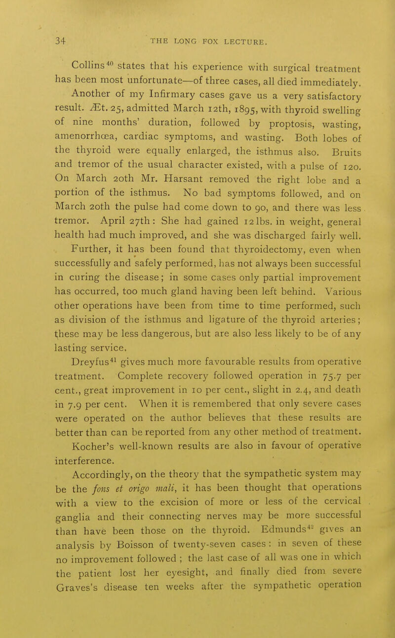 Collins'* states that his experience with surgical treatment has been most unfortunate—of three cases, all died immediately. Another of my Infirmary cases gave us a very satisfactory result, ^t. 25, admitted March 12th, 1895, with thyroid swelling of nine months' duration, followed by proptosis, wasting, amenorrhcea, cardiac symptoms, and wasting. Both lobes of the thyroid were equally enlarged, the isthmus also. Bruits and tremor of the usual character existed, with a pulse of 120. On March 20th Mr. Harsant removed the right lobe and a portion of the isthmus. No bad symptoms followed, and on March 20th the pulse had come down to 90, and there was less tremor. April 27th: She had gained 12 lbs. in weight, general health had much improved, and she was discharged fairly well. Further, it has been found that thyroidectomy, even when successfully and safely performed, has not always been successful in curing the disease; in some cases only partial improvement has occurred, too much gland having been left behind. Various other operations have been from time to time performed, such as division of the isthmus and ligature of the thyroid arteries; t;hese m.ay be less dangerous, but are also less likely to be of any lasting service. Dreyfus*^ gives much more favourable results from operative treatment. Complete recovery followed operation in 75.7 per cent., great improvement in 10 per cent., slight in 2.4, and death in 7.9 per cent. When it is remembered that only severe cases were operated on the author believes that these results are better than can be reported from any other method of treatment. Kocher's well-known results are also in favour of operative interference. Accordingly, on the theory that the sympathetic system may be the fons et origo wait, it has been thovight that operations with a view to the excision of more or less of the cervical ganglia and their connecting nerves may be more successful than have been those on the thyroid. Edmunds^- gives an analysis by Boisson of twenty-seven cases : in seven of these no improvement followed ; the last case of all was one in which the patient lost her eyesight, and finally died from severe Graves's disease ten weeks after tlie sympathetic operation