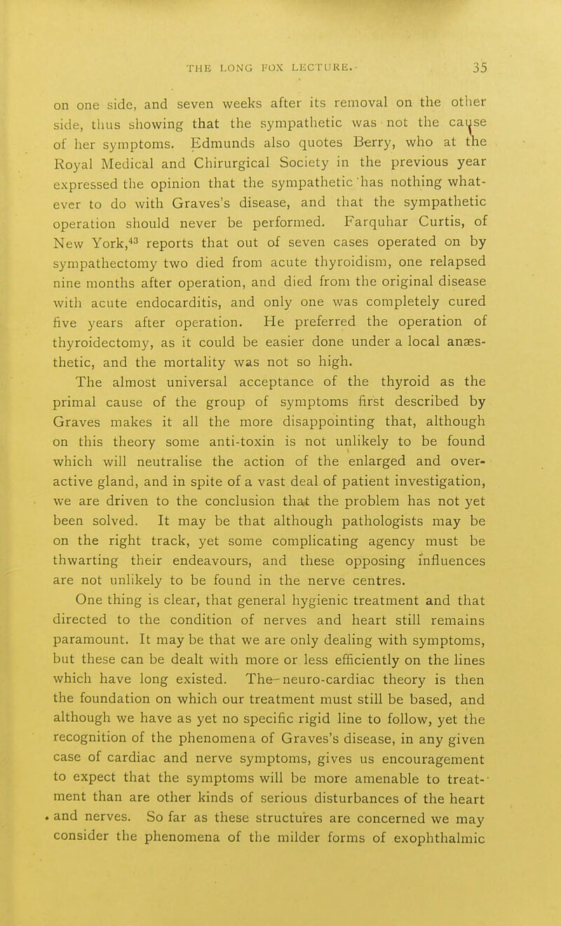 on one side, and seven weeks after its removal on the other side, thus showing that the sympathetic was not the caijse of her symptoms. Edmunds also quotes Berry, who at the Royal Medical and Chirurgical Society in the previous year expressed the opinion that the sympathetic 'has nothing what- ever to do with Graves's disease, and that the sympathetic operation should never be performed. Farquhar Curtis, of New York,*3 reports that out of seven cases operated on by sympathectomy two died from acute thyroidism, one relapsed nine months after operation, and died from the original disease with acute endocarditis, and only one was completely cured five years after operation. He preferred the operation of thyroidectomy, as it could be easier done under a local anaes- thetic, and the mortality was not so high. The almost universal acceptance of the thyroid as the primal cause of the group of symptoms first described by Graves makes it all the more disappointing that, although on this theory some anti-toxin is not unlikely to be found which will neutralise the action of the enlarged and over- active gland, and in spite of a vast deal of patient investigation, we are driven to the conclusion that the problem has not yet been solved. It may be that although pathologists may be on the right track, yet some complicating agency must be thwarting their endeavours, and these opposing influences are not unlikely to be found in the nerve centres. One thing is clear, that general hygienic treatment and that directed to the condition of nerves and heart still remains paramount. It may be that we are only dealing with symptoms, but these can be dealt with more or less efficiently on the lines which have long existed. The-neuro-cardiac theory is then the foundation on which our treatment must still be based, and although we have as yet no specific rigid line to follow, yet the recognition of the phenomena of Graves's disease, in any given case of cardiac and nerve symptoms, gives us encouragement to expect that the symptoms will be more amenable to treat-- ment than are other kinds of serious disturbances of the heart . and nerves. So far as these structures are concerned we may consider the phenomena of the milder forms of exophthalmic