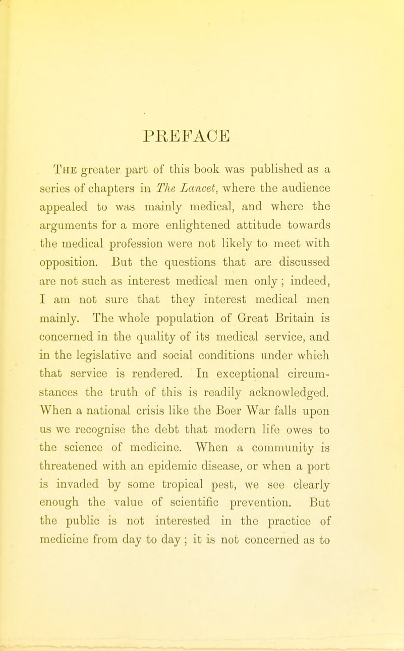 PREFACE The greater part of this book was published as a series of chapters in The Lancet, where the audience appealed to was mainly medical, and where the arguments for a more enlightened attitude towards the medical profession were not likely to meet with opposition. But the questions that are discussed are not such as interest medical men only ; indeed, I am not sure that they interest medical men mainly. The whole population of Great Britain is concerned in the quality of its medical service, and in the legislative and social conditions under which that service is rendered. In exceptional circum- stances the truth of this is readily acknowledged. When a national crisis like the Boer War falls upon us we recognise the debt that modern life owes to the science of medicine. When a community is threatened with an epidemic disease, or when a port is invaded by some tropical pest, we see clearly enough the value of scientific prevention. But the public is not interested in the practice of medicine from day to day ; it is not concerned as to