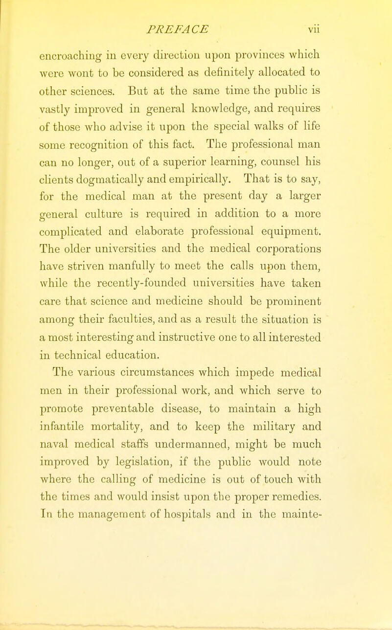 encroaching in every direction upon provinces which were wont to be considered as definitely allocated to other sciences. But at the same time the public is vastly improved in general knowledge, and requires of those who advise it upon the special walks of life some recognition of this fact. The professional man can no longer, out of a superior learning, counsel his clients dogmatically and empirically. That is to say, for the medical man at the present day a larger general culture is required in addition to a more complicated and elaborate professional equipment. The older universities and the medical corporations have striven manfully to meet the calls upon them, while the recently-founded universities have taken care that science and medicine should be prominent among their faculties, and as a result the situation is a most interesting and instructive one to all interested in technical education. The various circumstances which impede medical men in their professional work, and which serve to promote preventable disease, to maintain a high infantile mortality, and to keep the military and naval medical staffs undermanned, might be much improved by legislation, if the public would note where the calling of medicine is out of touch with the times and would insist upon the proper remedies. In the management of hospitals and in the mainte-