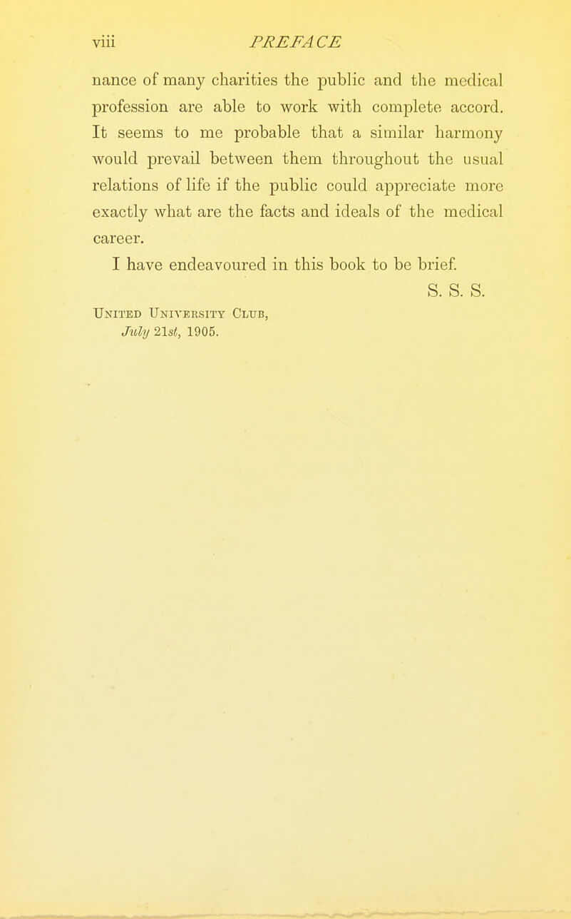 nance of many charities the public and the medical profession are able to work with complete accord. It seems to me probable that a similar harmony would prevail between them throughout the usual relations of life if the public could appreciate more exactly what are the facts and ideals of the medical career. I have endeavoured in this book to be brief. S. S. S. United University Club, July 21s<, 1905.