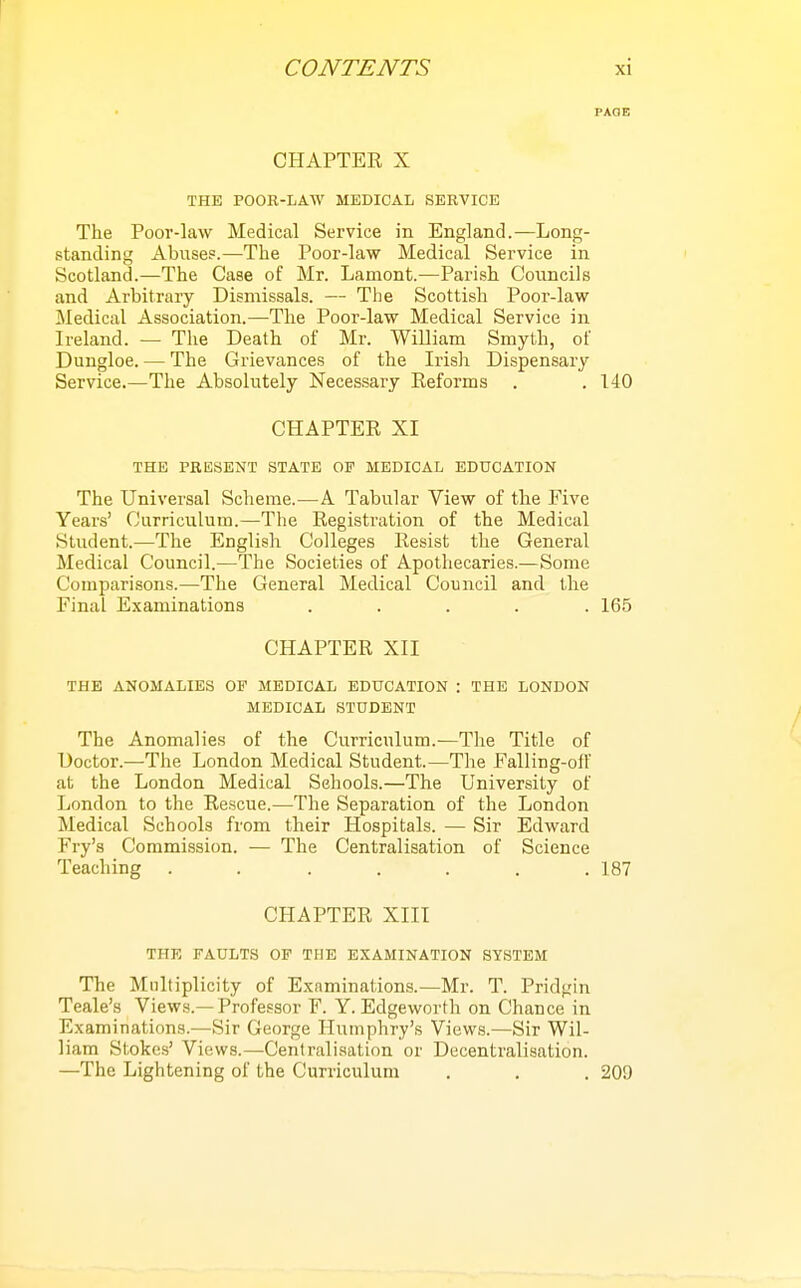 FADE CHAPTER X THE POOR-LAW MEDICAL SERVICE The Poor-law Medical Service in England.—Long- standing Abuses.—The Poor-law Medical Service in Scotland.—The Case of Mr. Lamont.—Parish Councils and Arbitrary Dismissals. — The Scottish Poor-law Medical Association.—The Poor-law Medical Service in Ireland. — The Death of Mr. William Smyth, of Dungloe. — The Grievances of the Irish Dispensary Service.—The Absolutely Necessary Reforms . , 140 CHAPTER XI THE PRESENT STATE OF MEDICAL EDUCATION The Universal Scheme.—A Tabular View of the Five Years' Curriculum.—The Registration of the Medical Student.—The English Colleges Resist the General Medical Council.—The Societies of Apothecaries.—Some Comparisons.—The General Medical Council and the Final Examinations ..... 165 CHAPTER XII THE ANOMALIES OP MEDICAL EDUCATION : THE LONDON MEDICAL STUDENT The Anomalies of the Curriculum.—The Title of Doctor.—The London Medical Student.—The Falling-off at the London Medical Sehools.—The University of London to the Rescue.—The Separation of the London Medical Schools from their Hospitals. — Sir Edward Fry's Commission. — The Centralisation of Science Teaching . . . . . . .187 CHAPTER XIII THE FAULTS OF THE EXAMINATION SYSTEM The Multiplicity of Examinations.—Mr. T. Pridgin Teale's Views.—Professor F. Y. Edgeworth on Chance in Examinations.—Sir George Humphry's Views.—Sir Wil- liam Stokes' Views.—Centralisation or Decentralisation. —The Lightening of the Curriculum . . . 209