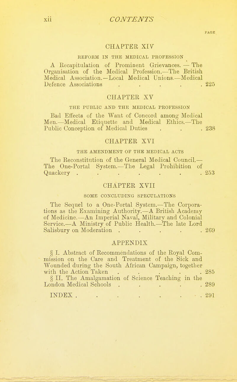 PAOE CHAPTER XIV REFORM IN THE MEDICAL PROFESSION A Kecapitulation of Prominent Grievances. — The Organisation of the Medical Profession.—The British Medical Association.—Local Medical Unions.—Medical Defence Associations ..... 225 CHAPTER XV THE PUBLIC AND THE MEDICAL PROFESSION Bad Effects of the AVant of Concord among Medical Men.—Medical Etiquette and Medical Ethics.—The Public Conception of Medical Duties . . . 238 CHAPTER XVI THE AMENDMENT OF THE MEDICAL ACTS The Reconstitution of the General Medical Council.— The One-Portal System.—The Legal Prohibition of Quackery . . . . . . .253 CHAPTER XVII SOME CONCLUDING SPECULATIONS The Sequel to a One-Portal System.—The Corpora- tions as the Examining Authority.—A British Academy of Medicine.—An Imperial Naval, Military and Colonial Service.—A Ministry of Public Health.-—The late Lord Salisbury on Moderation ..... 269 APPENDIX § I. Abstract of Recommendations of the Royal Com- mission on the Care and Treatment of the Sick and Wounded during the South African Campaign, togetlier with the Action Taken . . . . .285 § II. The Amalgamation of Science Teaching in the London Medical Schools . . . . .289 INDEX ■ . 291