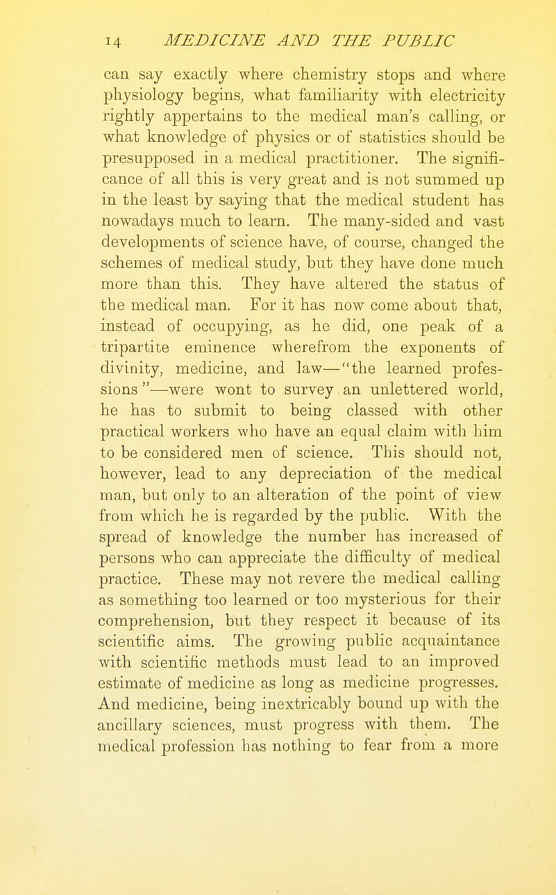 can say exactly where chemistry stops and where physiology begins, what familiarity with electricity rightly appertains to the medical man's calling, or what knowledge of physics or of statistics should be presupposed in a medical practitioner. The signifi- cance of all this is very great and is not summed up in the least by saying that the medical student has nowadays much to learn. The many-sided and vast developments of science have, of course, changed the schemes of medical study, but they have done much more than this. They have altered the status of the medical man. For it has now come about that, instead of occupying, as he did, one peak of a tripartite eminence wherefrom the exponents of divinity, medicine, and law—the learned profes- sions —were wont to survey an unlettered world, he has to submit to being classed with other practical workers who have an equal claim with him to be considered men of science. This should not, however, lead to any depreciation of the medical man, but only to an alteratiou of the point of view from which he is regarded by the public. With the spread of knowledge the number has increased of persons who can appreciate the difficulty of medical practice. These may not revere the medical calling as something too learned or too mysterious for their comprehension, but they respect it because of its scientific aims. The growing public acquaintance with scientific methods must lead to an improved estimate of medicine as long as medicine progresses. And medicine, being inextricably bound up Avith the ancillary sciences, must progress with them. The medical profession has nothing to fear from a more