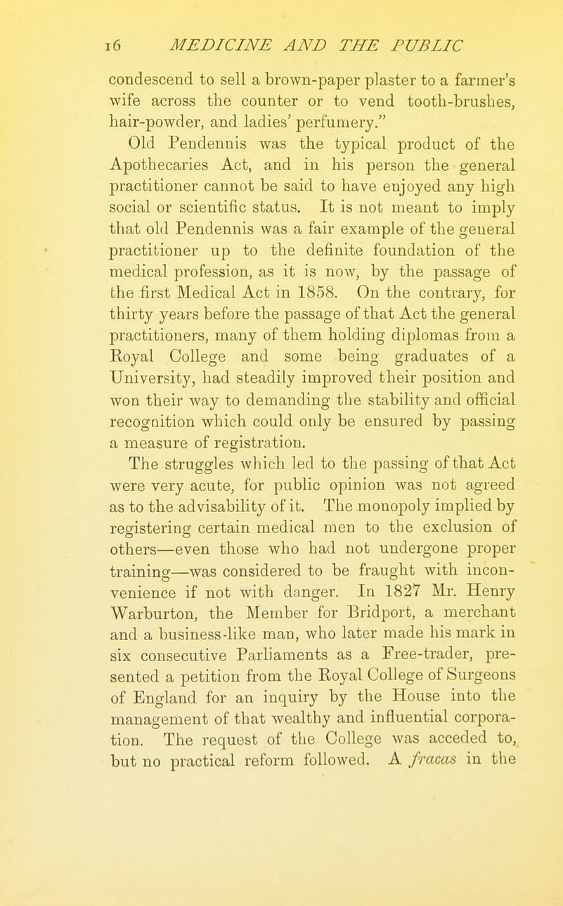 condescend to sell a brown-paper plaster to a fanner's wife across the counter or to vend tooth-brushes, hair-powder, and ladies' perfumery. Old Pendennis was the typical product of the Apothecaries Act, and in his person the general practitioner cannot be said to have enjoyed any high social or scientific status. It is not meant to imply that old Pendennis was a fair example of the general practitioner up to the definite foundation of the medical profession, as it is now, by the passage of the first Medical Act in 1858. On the contrary, for thirty years before the passage of that Act the general practitioners, many of them holding diplomas from a Koyal College and some being graduates of a University, had steadily improved their position and won their way to demanding the stability and official recognition which could only be ensured by passing a measure of registration. The struggles which led to the passing of that Act were very acute, for public op)inion was not agreed as to the advisability of it. The monopoly implied by registering certain medical men to the exclusion of others—even those who had not undergone proper training—was considered to be fraught with incon- venience if not with danger. In 1827 Mr. Henry Warburton, the Member for Bridport, a merchant and a business-like man, who later made his mark in six consecutive Parliaments as a Free-trader, pre- sented a petition from the Royal College of Surgeons of England for an inquiry by the House into the management of that wealthy and influential corpora- tion. The request of the College was acceded to, but no practical reform followed. A fracas in the