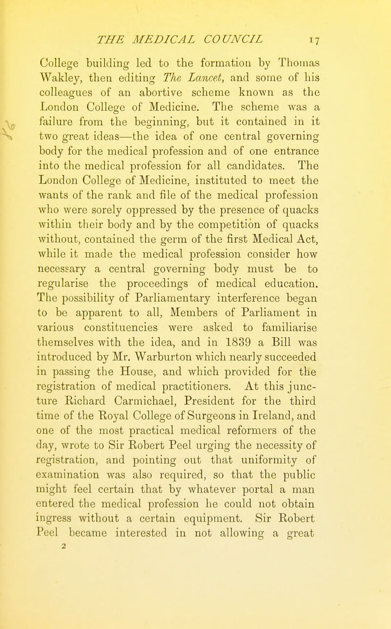 College building led to the formation by Thomas Wakley, then editing The Lancet, and some of his colleagues of an abortive scheme known as the London College of Medicine. The scheme was a failure from the beginning, but it contained in it two great ideas—the idea of one central governing body for the medical profession and of one entrance into the medical profession for all candidates. The London College of Medicine, instituted to meet the wants of the rank and file of the medical profession who were sorely oppressed by the presence of quacks within their body and by the competition of quacks without, contained the germ of the first Medical Act, while it made the medical profession consider how necessary a central governing body must be to regularise the proceedings of medical education. The possibility of Parliamentary interference began to be apparent to all, Members of Parliament in various constituencies were asked to familiarise themselves with the idea, and in 1839 a Bill was introduced by Mr. Warburton which nearly succeeded in passing the House, and which provided for the registration of medical practitioners. At this junc- ture Richard Carmichael, President for the third time of the Eoyal College of Surgeons in Ireland, and one of the most practical medical reformers of the day, wrote to Sir Robert Peel urging the necessity of registration, and pointing out that uniformity of examination was also required, so that the public might feel certain that by whatever portal a man entered the medical profession he could not obtain ingress without a certain equipment. Sir Robert Peel became interested in not allowing a great