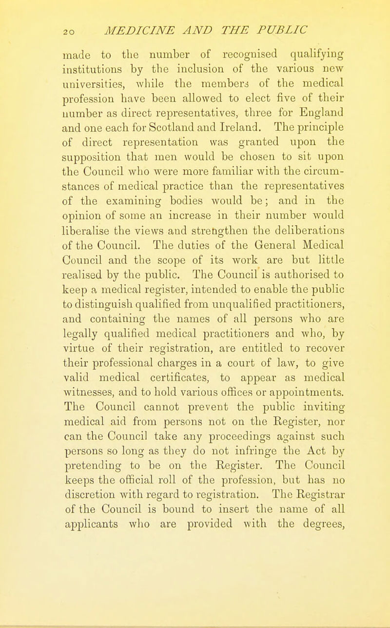 made to the number of recognised qualifying institutions by the inclusion of the various new universities, while the members of the medical profession have been allowed to elect five of their number as direct representatives, three for England and one each for Scotland and Ireland. The principle of direct representation was granted upon the supposition that men would be chosen to sit upon the Council who were more familiar with the circiim- stances of medical practice than the representatives of the examining bodies would be; and in the opinion of some an increase in their number would liberalise the views and stretigthen the deliberations of the Council. The duties of the General Medical Council and the scope of its work are but little realised by the public. The Council is authorised to keep a medical register, intended to enable the public to distinguish qualified from unqualified practitioners, and containing the names of all persons who are legally qualified medical practitioners and who, by virtue of their registration, are entitled to recover their professional charges in a court of law, to give valid medical certificates, to appear as medical witnesses, and to hold various offices or appointments. The Council cannot prevent the public inviting medical aid from persons not on the Register, nor can the Council take any proceedings against such persons so long as they do not infringe the Act by pretending to be on the Register. The Council keeps the official roll of the profession, but has no discretion with regard to registration. The Registrar of the Council is bound to insert the name of all applicants who are provided with the degrees.