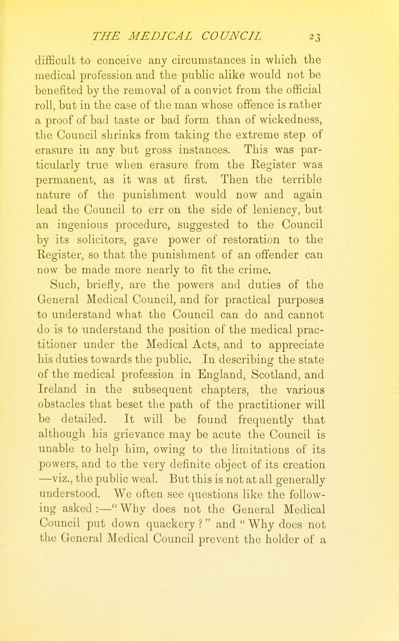 difficult to conceive any circumstances in which the medical profession and the public alike would not be benefited by the removal of a convict from the official roll, but in the case of the man whose offence is rather a proof of bad taste or bad form than of wickedness, the Council shrinks from taking the extreme step of erasure in any but gross instances. This was par- ticularly true when erasui'e from the Register was permanent, as it was at first. Then the terrible nature of the punishment would now and again lead the Council to err on the side of leniency, but an ingenious procedure, suggested to the Council by its solicitors, gave power of restoration to the Register, so that the punishment of an offender can now be made more nearly to fit the crime. Such, briefly, are the powers and duties of the General Medical Council, and for practical purposes to understand what the Council can do and cannot do is to understand the position of the medical prac- titioner under the Medical Acts, and to appreciate his duties towards the public. In describing the state of the medical profession in England, Scotland, and Ireland in the subsequent chapters, the various obstacles that beset the path of the practitioner will be detailed. It will be found frequently that although his grievance may be acute the Council is unable to help him, owing to the limitations of its powers, and to the very definite object of its creation —viz., the public weal. But this is not at all generally understood. We often see questions like the follow- ing asked :— Why does not the General Medical Council put down quackery? and Why docs not the General Medical Council prevent the holder of a