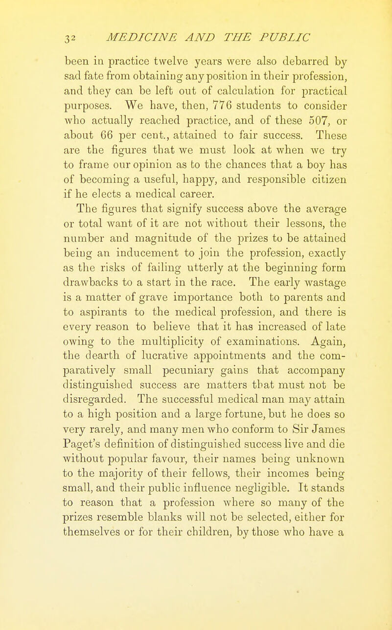 been in practice twelve years were also debarred by sad fate from obtaining any position in their profession, and they can be left out of calculation for practical purposes. We have, then, 776 students to consider who actually reached practice, and of these 507, or about 66 per cent., attained to fair success. These are the figures that we must look at when we try to frame our opinion as to the chances that a boy has of becoming a useful, happy, and responsible citizen if he elects a medical career. The figures that signify success above the average or total want of it are not without their lessons, the number and magnitude of the prizes to be attained being an inducement to join the profession, exactly as the risks of failing utterly at the beginning form drawbacks to a start in the race. The early wastage is a matter of grave importance both to parents and to aspirants to the medical profession, and there is every reason to believe that it has increased of late owing to the multiplicity of examinations. Again, the dearth of lucrative appointments and the com- paratively small pecuniary gains that accompany distinguished success are matters that must not be disregarded. The successful medical man may attain to a high position and a large fortune, but he does so very rarely, and many men who conform to Sir James Paget's definition of distinguished success live and die without popular favour, their names being unknown to the majority of their fellows, their incomes being small, and their public influence negligible. It stands to reason that a profession where so many of the prizes resemble blanks will not be selected, either for themselves or for their children, by those who have a