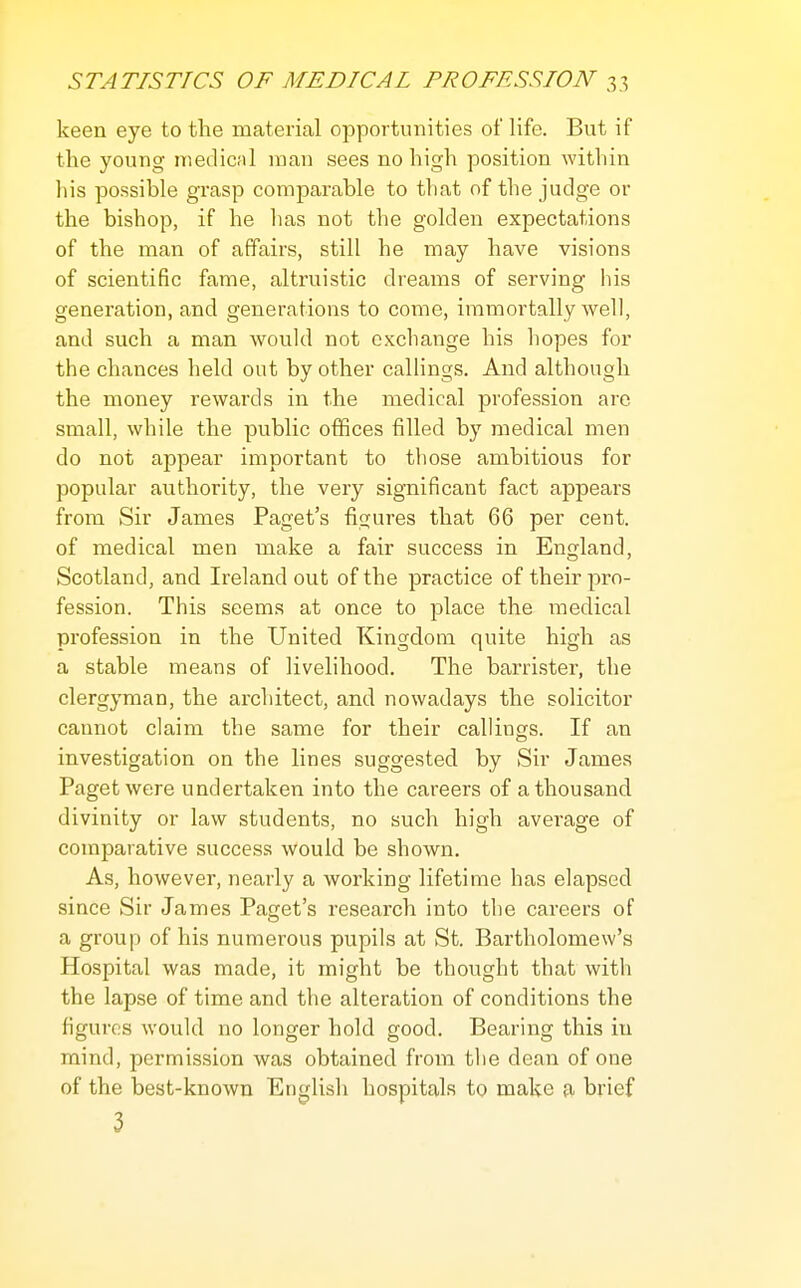 keen eye to the material opportunities of life. But if the young medical man sees no high position within liis possible grasp comparable to tliat of the judge or the bishop, if he lias not the golden expectations of the man of affairs, still he may have visions of scientific fame, altruistic dreams of serving his generation, and generations to come, immortally well, and such a man would not exchange his hopes for the chances held out by other callings. And although the money rewards in the medical profession are small, while the public offices filled by medical men do not appear important to those ambitious for popular authority, the very significant fact appears from Sir James Paget's figures that 66 per cent, of medical men make a fair success in England, Scotland, and Ireland out of the practice of their pro- fession. This seems at once to place the medical profession in the United Kingdom quite high as a stable means of livelihood. The barrister, the clergyman, the architect, and nowadays the solicitor cannot claim the same for their callings. If an investigation on the lines suggested by Sir James Paget were undertaken into the careers of a thousand divinity or law students, no such high average of comparative success would be shown. As, however, nearly a working lifetime has elapsed since Sir James Paget's research into the careers of a group of his numerous pupils at St. Bartholomew's Hospital was made, it might be thov;ght that with the lapse of time and the alteration of conditions the figures would no longer hold good. Bearing this in mind, permission was obtained from the dean of one of the best-known English hospitals to make fi brief 3