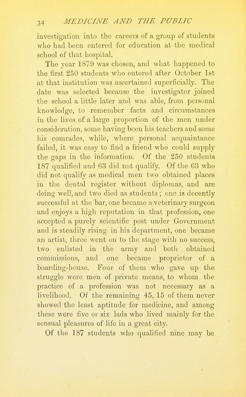 investigation into the careers of a group of students wlio had been entered for education at the medical school of that hospital. The year 1879 was chosen, and what happened to the first 250 students who entered after October 1st at that institution was ascertained superficially. The date was selected because the investigator joined tlie school a little later and was able, from personal knowledge, to remember facts and circumstances in the lives of a large proportion of the men under consideration, some having been his teachers and some his comrades, while, where personal acquaintance failed, it was easy to find a friend who could supply the gaps in the information. Of the 250 students 187 qualified and 63 did nob qualify. Of the 63 who did not qualify as medical men two obtained places in the dental register without diplomas, and are doing well, and two died as students ; one is decently successful at the bar, one became a veterinary surgeon and enjoys a high reputation in that profession, one accepted a purely scientific post under Government and is steadily rising in his de2Dartment, one became an artist, three went on to the stage with no success, two enlisted in the army and both obtained commissions, and one became proprietor of a boarding-house. Four of them who gave up the struggle were men of private means, to whom the practice of a profession was not necessary as a livelihood. Of the remaining 45, 15 of them never showed the least aptitude for medicine, and among these were five or six lads who lived mainly for the sensual pleasures of life in a great city. Of the 187 students who qualified nine may be