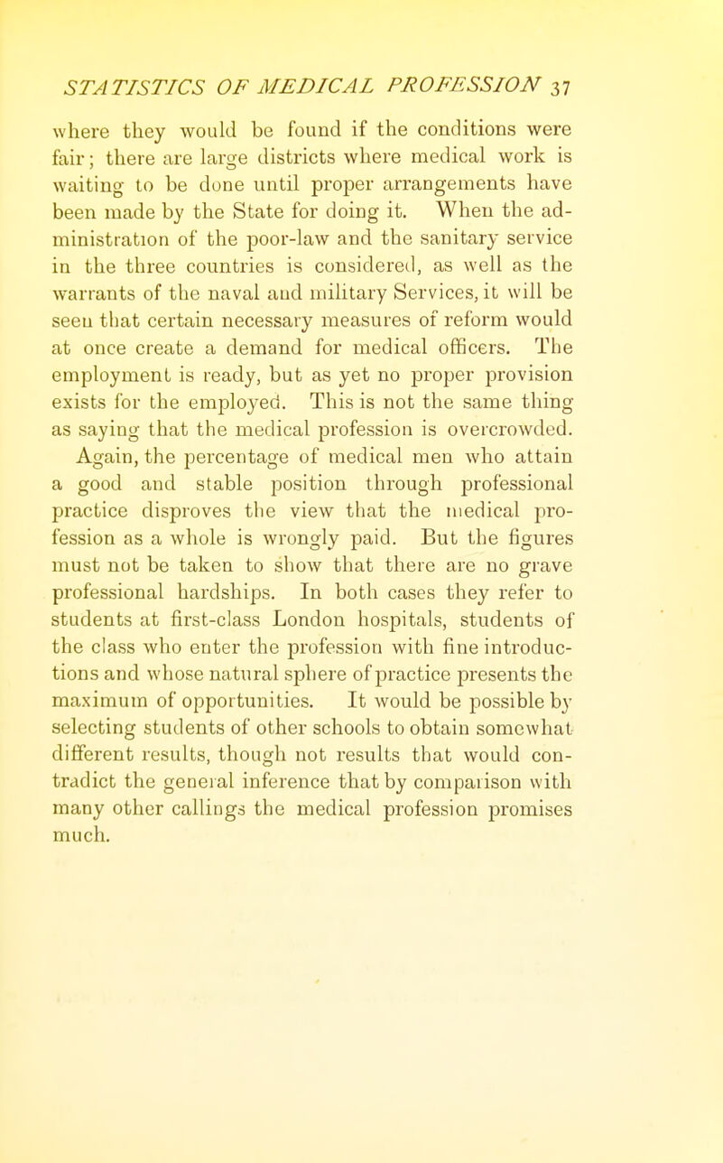 where they would be found if the conditions were fair; there are lar^e districts where medical work is waiting- to be done until proper arrangements have been made by the State for doing it. When the ad- ministration of the poor-law and the sanitary service in the three countries is considered, as well as the warrants of the naval and military Services, it will be seen that certain necessary measures of reform would at once create a demand for medical officers. The employment is ready, but as yet no proper provision exists for the employed. This is not the same thing as saying that the medical profession is overcrowded. Again, the percentage of medical men who attain a good and stable position through professional practice disproves the view that the medical pro- fession as a whole is wrongly paid. But the figures must not be taken to show that there are no grave professional hardships. In both cases they refer to students at first-class London hospitals, students of the class who enter the profession with fine introduc- tions and whose natural sphere of practice presents the maximum of opportunities. It would be possible by selecting students of other schools to obtain somewhat different results, though not results that would con- tradict the general inference that by comparison with many other callings the medical profession promises much.