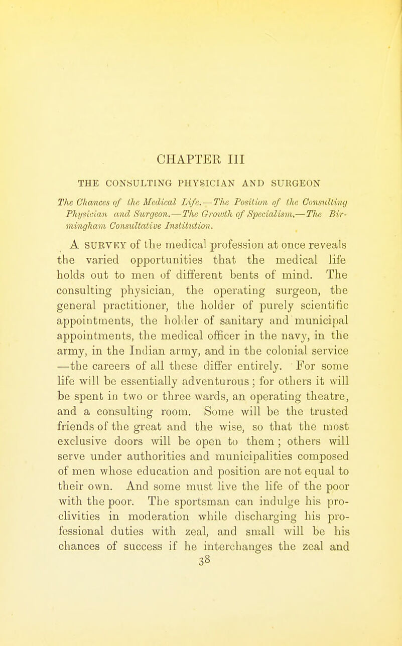 CHAPTER III THE CONSULTING PHYSICIAN AND SURGEON The Chances of the Medical Life.—The Position of the GonmiUing Physician and Surgeon.—The Grototh of Specialism,—The Bir- mingham, Consultative Institution. A SURVKY of the medical profession at once reveals the varied opportunities that the medical life holds out to men of different bents of mind. The consulting physician, the operating surgeon, the general practitioner, the holder of purely scientific appointments, the holder of sanitary and municipal appointments, the medical officer in the navy, in the army, in the Indian army, and in the colonial service —the careers of all these differ entirely. For some life will be essentially adventurous; for others it will be spent in two or three wards, an operating theatre, and a consulting room. Some will be the trusted friends of the great and the wise, so that the most exclusive doors will be open to them ; others will serve under authorities and municipalities composed of men whose education and position are not equal to their own. And some must live the life of the poor with the poor. The sportsman can indulge his pro- clivities in moderation while discharging his pro- fessional duties with zeal, and small will be his chances of success if he interchanges the zeal and