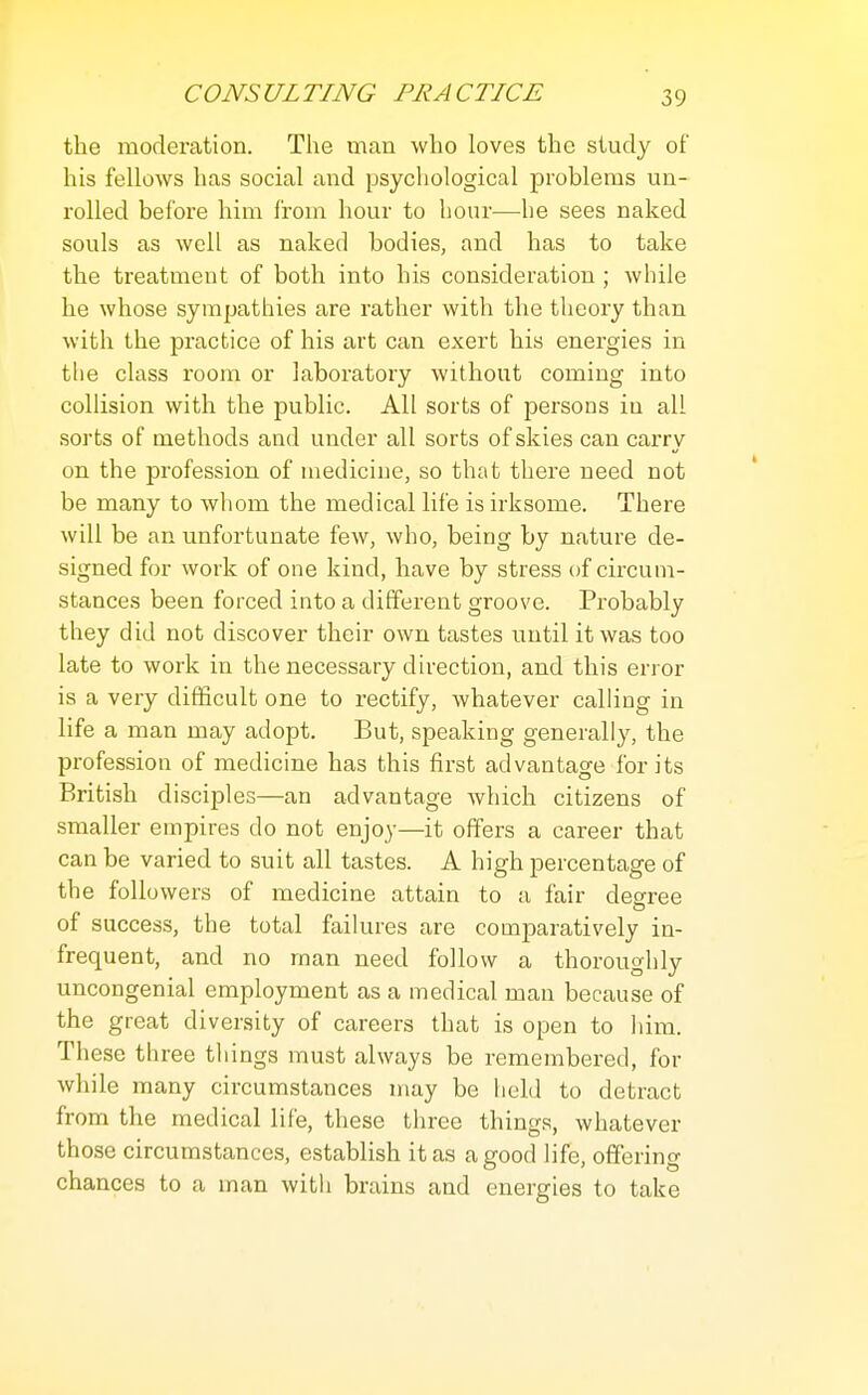 the moderation. The man who loves the study of his fellows has social and psychological problems un- rolled before him from hour to hour—he sees naked souls as well as naked bodies, and has to take the treatment of both into his consideration ; while he whose sympathies are rather with the theory than with the practice of his art can exert his energies in tlie class room or laboratory without coming into collision with the public. All sorts of persons in all sorts of methods and under all sorts of skies can carry on the profession of medicine, so that there need not be many to whom the medical life is irksome. There will be an unfortunate few, who, being by nature de- signed for work of one kind, have by stress of circum- stances been forced into a different groove. Probably they did not discover their own tastes until it was too late to work in the necessary direction, and this error is a very difficult one to rectify, whatever calling in life a man may adopt. But, speaking generally, the profession of medicine has this first advantage for its British disciples—an advantage Avhich citizens of smaller empires do not enjoy—it offers a career that can be varied to suit all tastes. A high percentage of the followers of medicine attain to a fair decree of success, the total faiku-es are comparatively in- frequent, and no man need follow a thoroughly uncongenial employment as a medical man because of the great diversity of careers that is open to liim. These three things must always be remembered, for while many circumstances may be held to detract from the medical life, these three things, whatever those circumstances, establish it as a good life, offering chances to a man with brains and energies to take