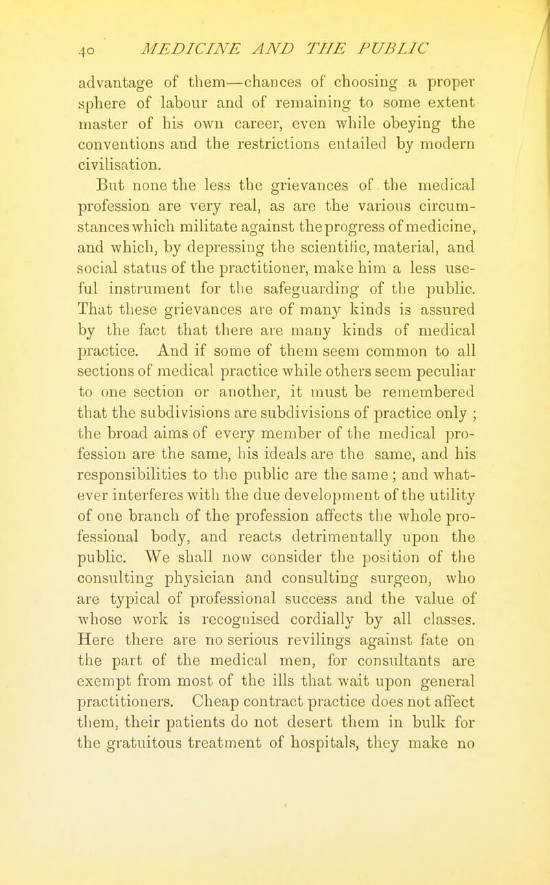 4° advantage of them—chances of choosing a proper sphere of labour and of remaining to some extent master of his own career, even while obeying the conventions and the restrictions entailed by modern civilisation. But none the less the grievances of the medical profession are very real, as are the various circum- stances which militate against the progress of medicine, and which, by depressing the scientilic, material, and social status of the practitioner, make him a less use- ful instrument for tlie safeguarding of the public. That these grievances are of many kinds is assured by the fact that there are many kinds of medical practice. And if some of them seem common to all sections of medical practice while others seem peculiar to one section or another, it must be remembered that the subdivisions are subdivisions of practice only ; the broad aims of every member of the medical pro- fession are the same, his ideals are the same, and his responsibilities to the public are the same ; and what- ever interferes with the due development of the utility of one branch of the profession affects the whole jDro- fessional body, and reacts detrimentally upon the public. We shall now consider the position of the consulting physician and consulting surgeon, who are typical of professional success and the value of whose work is recognised cordially by all classes. Here there are no serious revilings against fate on the part of the medical men, for consultants are exempt from most of the ills that wait upon general practitioners. Cheap contract practice does not affect them, their patients do not desert them in bulk for the gratuitous treatment of hospitals, the}' make no