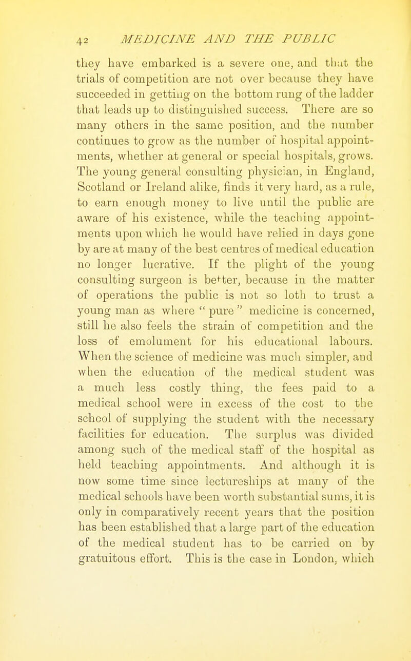 they have embarked is a severe one, and tliat the trials of competition are not over because they have succeeded in getting on the bottom rung of the ladder that leads up to distinguished success. There are so many others in the same position, and the number continues to grow as the number of hospital appoint- ments, whether at general or special hospitals, grows. The young general consulting physician, in England, Scotland or Ireland alike, finds it very hard, as a rule, to earn enough money to live until the public are aware of his existence, while the teaching appoint- ments upon which he would have relied in days gone by are at many of the best centres of medical education no longer lucrative. If the plight of the young consulting surgeon is be<ter, because in the matter of operations the public is not so loth to trust a young man as where  pure  medicine is concerned, still he also feels the strain of competition and the loss of emolument for his educational labours. When the science of medicine was much simpler, and when the education of the medical student was a much less costly thing, the fees paid to a medical school were in excess of the cost to the school of supplying the student with the necessary facilities for education. The surplus was divided among such of the medical staff of the hospital as held teaching appointments. And although it is now some time since lectureships at many of the medical schools have been worth substantial sums, it is only in comparatively recent years that the position has been established that a large part of the education of the medical student has to be cai'ried on by gratuitous effort. This is the case in London, which