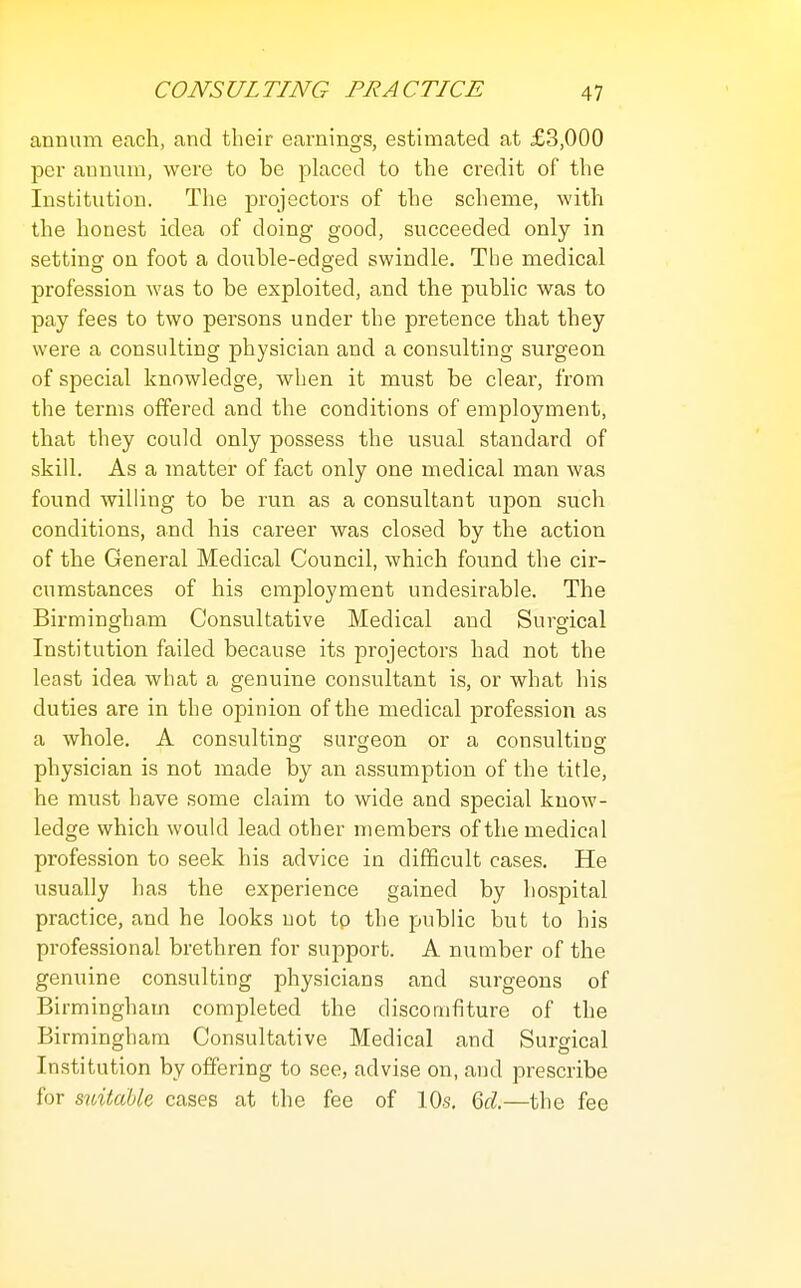 annum each, and their earnings, estimated at £3,000 per annum, were to be placed to the credit of the Institution. The projectors of the scheme, with the honest idea of doing good, succeeded only in setting on foot a doiihle-edged swindle. The medical profession was to be exploited, and the public was to pay fees to two persons under the pretence that they were a consulting physician and a consulting surgeon of special knowledge, when it must be clear, from the terms offered and the conditions of employment, that they could only possess the usual standard of skill. As a matter of fact only one medical man was found willing to be run as a consultant upon such conditions, and his career was closed by the action of the General Medical Council, which found the cir- cumstances of his employment undesirable. The Birmingham Consultative Medical and Surgical o o Institution failed because its projectors had not the least idea what a genuine consultant is, or what his duties are in the opinion of the medical profession as a whole. A consulting surgeon or a consulting physician is not made by an assumption of the title, he must have some claim to wide and special know- ledge which would lead other members of the medical profession to seek his advice in difficult cases. He usually has the experience gained by hospital practice, and he looks not tp the public but to his professional brethren for support. A number of the genuine consulting physicians and surgeons of Birmingham completed the discomfiture of the Birmingham Consultative Medical and Surgical Institution by offering to see, advise on, and prescribe for stvitdbU cases at the fee of 10s. M.—the fee