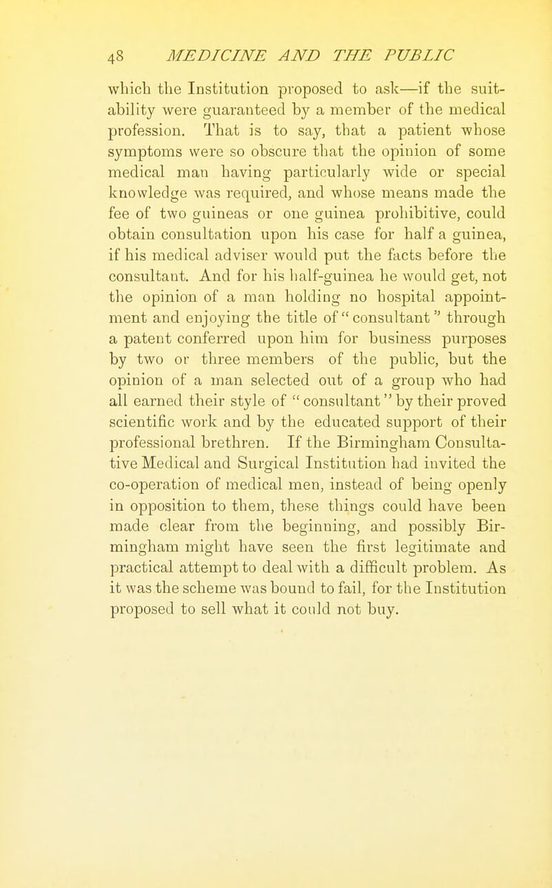 which the Institution proposed to ask—if the suit- ability were guaranteed by a member of the medical profession. That is to say, that a patient whose symptoms were so obscure that the opinion of some medical man having particularly wide or special knowledge was required, and whose means made the fee of two guineas or one guinea prohibitive, could obtain consultation upon his case for half a guinea, if his medical adviser would put the facts before the consultant. And for his half-guinea he would get, not the opinion of a man holding no hospital appoint- ment and enjoying the title of  consultant through a patent conferred upon him for business purposes by two or three members of the public, but the opinion of a man selected out of a group who had all earned their style of  consultant by their proved scientific work and by the educated support of their professional brethren. If the Birmingham Consulta- tive Medical and Surgical Institution had invited the co-operation of medical men, instead of being openly in opposition to them, these things could have been made clear from the beginning, and possibly Bir- mingham might have seen the first legitimate and practical attempt to deal with a difficult problem. As it was the scheme was bound to fail, for the Institution proposed to sell what it coidd not buy.