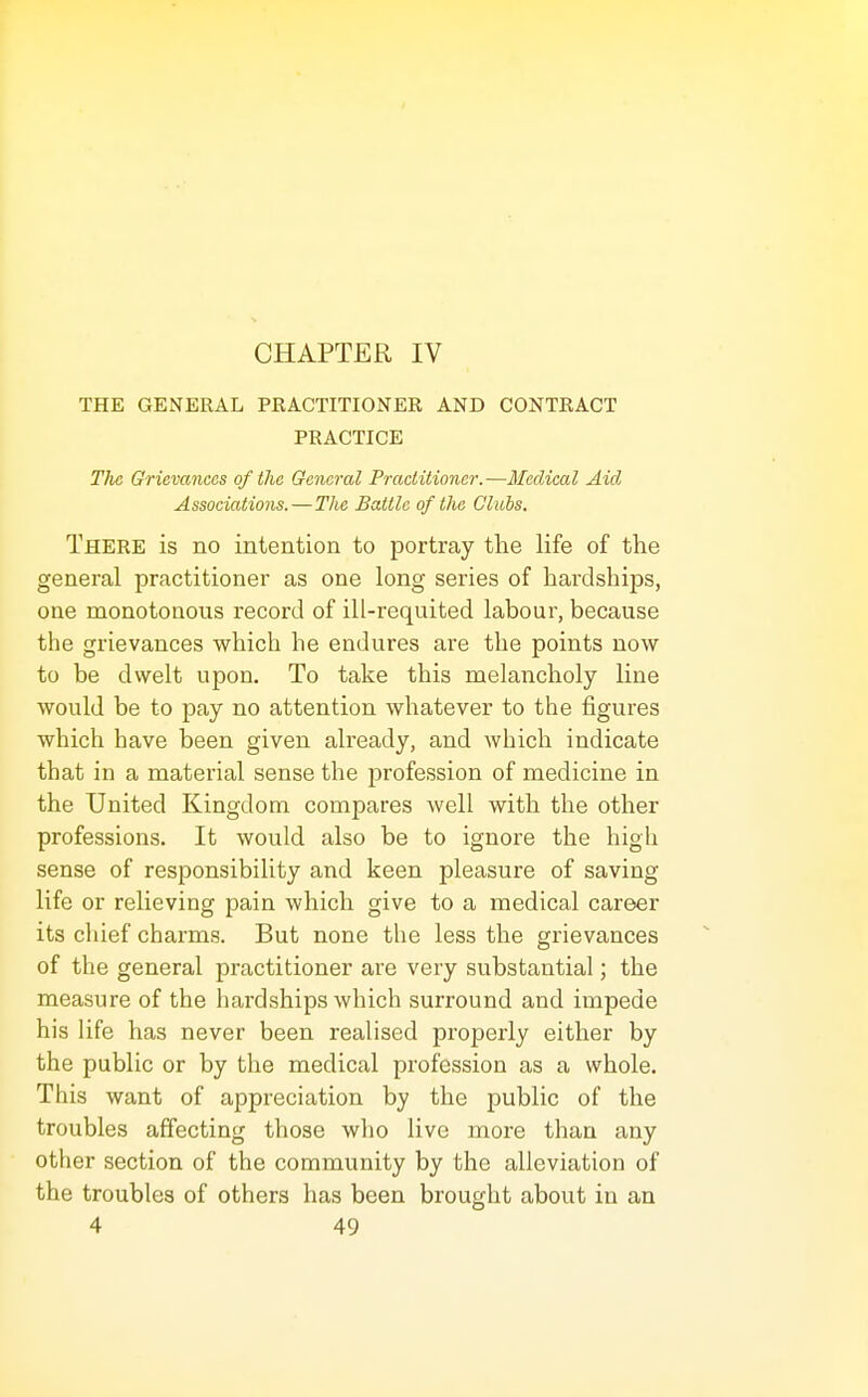 CHAPTER IV THE GENERAL PRACTITIONER AND CONTRACT PRACTICE The Grievances of (lie General Practitioner.—Ifedical Aid Associations.—The Battle of the Gliibs, There is no intention to portray the life of the general practitioner as one long series of hardships, one monotonous record of ill-requited labour, because the grievances which he endures are the points now to be dwelt upon. To take this melancholy line would be to pay no attention whatever to the figures which have been given already, and which indicate that in a material sense the profession of medicine in the United Kingdom compares well with the other professions. It would also be to ignore the high sense of responsibility and keen pleasure of saving life or relieving pain which give to a medical career its chief charms. But none the less the grievances of the general practitioner are very substantial; the measure of the hardships which surround and impede his life has never been realised properly either by the public or by the medical profession as a whole. This want of appreciation by the public of the troubles affecting those who live more than any other section of the community by the alleviation of the troubles of others has been brought about in an