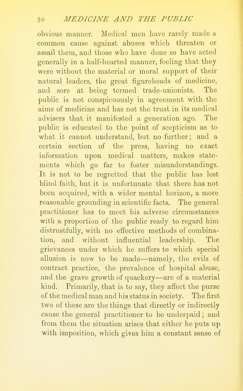 obvious manner. Medical men Lave rarely made a common cause against abuses which threaten or assail them, and those who have done so have acted generally in a half-hearted manner, feeling that they were without the material or moral support of their natural leaders, the great figureheads of medicine, and sore at being termed trade-unionists. The public is not conspicuously in agreement with the aims of medicine and has not the trust in its medical advisers that it manifested a generation ago. The public is educated to the point of scepticism as to what it cannot understand, but no further; and a certain section of the press, having no exact information upon medical matters, makes state- ments which go far to foster aiisunderstandings. It is not to be regretted that the public has lost blind faith, but it is unfortunate that there has not been acquired, with a wider mental horizon^ a more reasonable grounding in scientific facts. The general practitioner has to meet his adverse circumstances with a proportion of the public ready to regard him distrustfully, with no effective methods of combina- tion, and without influential leadership. The grievances under which he suffers to which special allusion is now to be made—namely, the evils of contract practice, the prevalence of hospital abuse, and the grave growth of quackery—are of a material kind. Primarily, that is to say, they affect the purse of the medical man and his status in society. The first two of these are the things that directly or indirectly cause the general practitioner to be underpaid; and from them the situation arises that either he puts up with imposition, which gives him a constant sense of