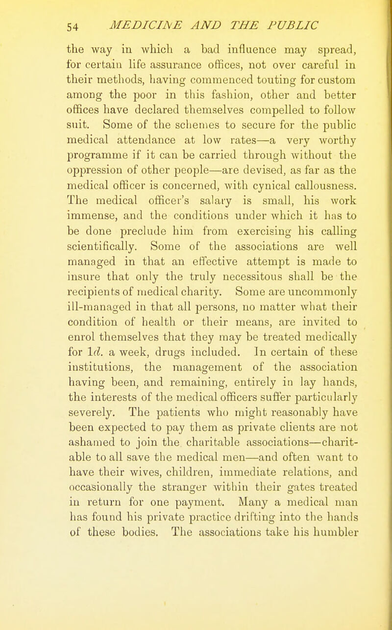 the way in which a bad influence may spread, for certain life assurance offices, not over careful in their methods, having commenced touting for custom among the poor in this fashion, other and better offices have declared themselves compelled to follow suit. Some of the schemes to secure for the public medical attendance at low rates—a very worthy programme if it can be carried through without the oppression of other people—are devised, as far as the medical officer is concerned, with cynical callousness. The medical ofiicer's salary is small, his work immense, and the conditions under which it has to be done preclude him from exercising his calling scientifically. Some of the associations are well managed in that an effective attempt is made to insure that only the truly necessitous shall be the recipients of medical charity. Some are uncommonly ill-managed in that all persons, no matter what their condition of health or their means, are invited to enrol themselves that they may be treated medically for Id. a week, drugs included. In certain of these institutions, the management of the association having been, and remaining, entirely in lay hands, the interests of the medical officers suffer particularly severely. The patients who might reasonably have been expected to pay them as private clients are not ashamed to join the charitable associations—charit- able to all save the medical men—and often want to have their wives, children, immediate relations, and occasionally the stranger within their gates treated in return for one payment. Many a medical man has found his private practice drifting into the hands of these bodies. The associations take his humbler