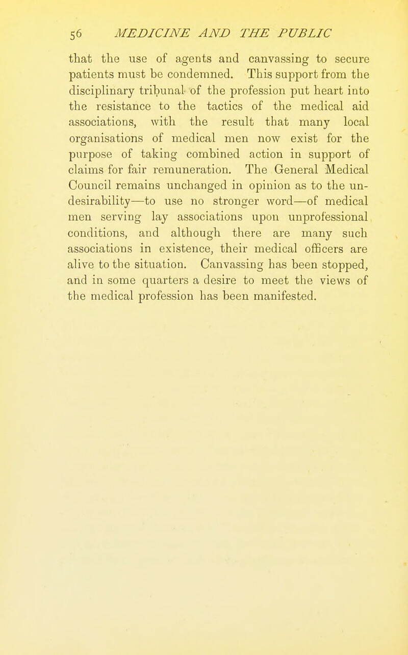 that the use of agents and canvassing to secure patients must be condemned. This support from the disciplinary tribunal- of the profession put heart into the resistance to the tactics of the medical aid associations, with the result that many local organisations of medical men noAV exist for the purpose of taking combined action in support of claims for fair remuneration. The General Medical Council remains unchanged in opinion as to the un- desirability—to use no stronger word—of medical men serving lay associations upon unprofessional conditions, and although there are many such associations in existence, their medical oflScers are alive to the situation. Canvassing has been stopped, and in some quarters a desire to meet the views of the medical profession has been manifested.