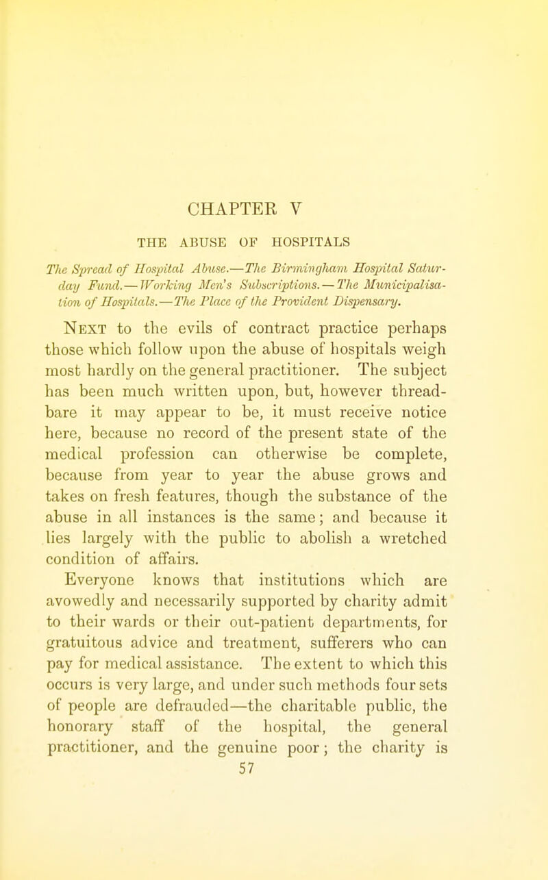 CHAPTER V THE ABUSE OF HOSPITALS The Siwead of Hospital Abuse.—The Birmivgham Hospital Saticr- day Fund.— JForking Men's Subscriptions. — The Municipalisa- lion of Hospitals.—The Place of the Provident Dispensary. Next to the evils of contract practice perhaps those which follow upon the abuse of hospitals weigh most hardly on the general practitioner. The subject has been much written upon, but, however thread- bare it may appear to be, it must receive notice here, because no record of the present state of the medical profession can otherwise be complete, because from year to year the abuse grows and takes on fresh features, though the substance of the abuse in all instances is the same; and because it lies largely with the public to abolish a wretched condition of affairs. Everyone knows that institutions which are avowedly and necessarily supported by charity admit to their wards or their out-patient departments, for gratuitous advice and treatment, sufferers who can pay for medical assistance. The extent to which this occurs is very large, and under such methods four sets of people are defrauded—the charitable public, the honorary staff of the hospital, the general practitioner, and the genuine poor; the charity is