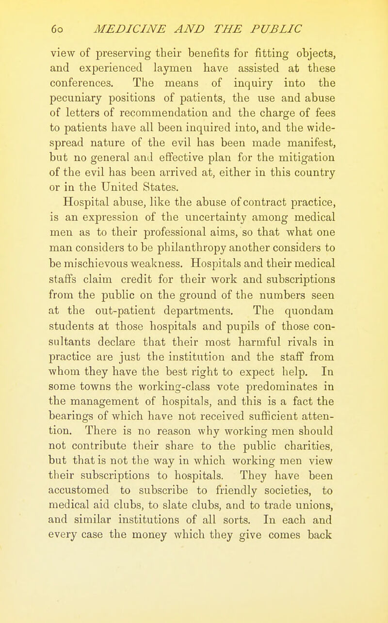 view of preserving their benefits for fitting objects, and experienced laymen have assisted at these conferences. The means of inquiry into the pecuniary positions of patients, the use and abuse of letters of recommendation and the charge of fees to patients have all been inquired into, and the wide- spread nature of the evil has been made manifest, but no general and effective plan for the mitigation of the evil has been arrived at, either in this country or in the United States. Hospital abuse, like the abuse of contract practice, is an expression of the uncertainty among medical men as to their professional aims, so that what one man considers to be philanthropy another considers to be mischievous weakness. Hospitals and their medical staffs claim credit for their work and subscriptions from the public on the ground of the numbers seen at the out-patient departments. The quondam students at those hospitals and pupils of those con- sultants declare that their most harmful rivals in practice are just the institution and the staff from whom they have the best right to expect help. In some towns the working-class vote predominates in the management of hospitals, and this is a fact the bearings of which have not received sufficient atten- tion. There is no reason why working men should not contribute their share to the public charities, but that is not the way in which working men view their subscriptions to hospitals. They have been accustomed to subscribe to friendly societies, to medical aid clubs, to slate clubs, and to trade unions, and similar institutions of all sorts. In each and every case the money which they give comes back