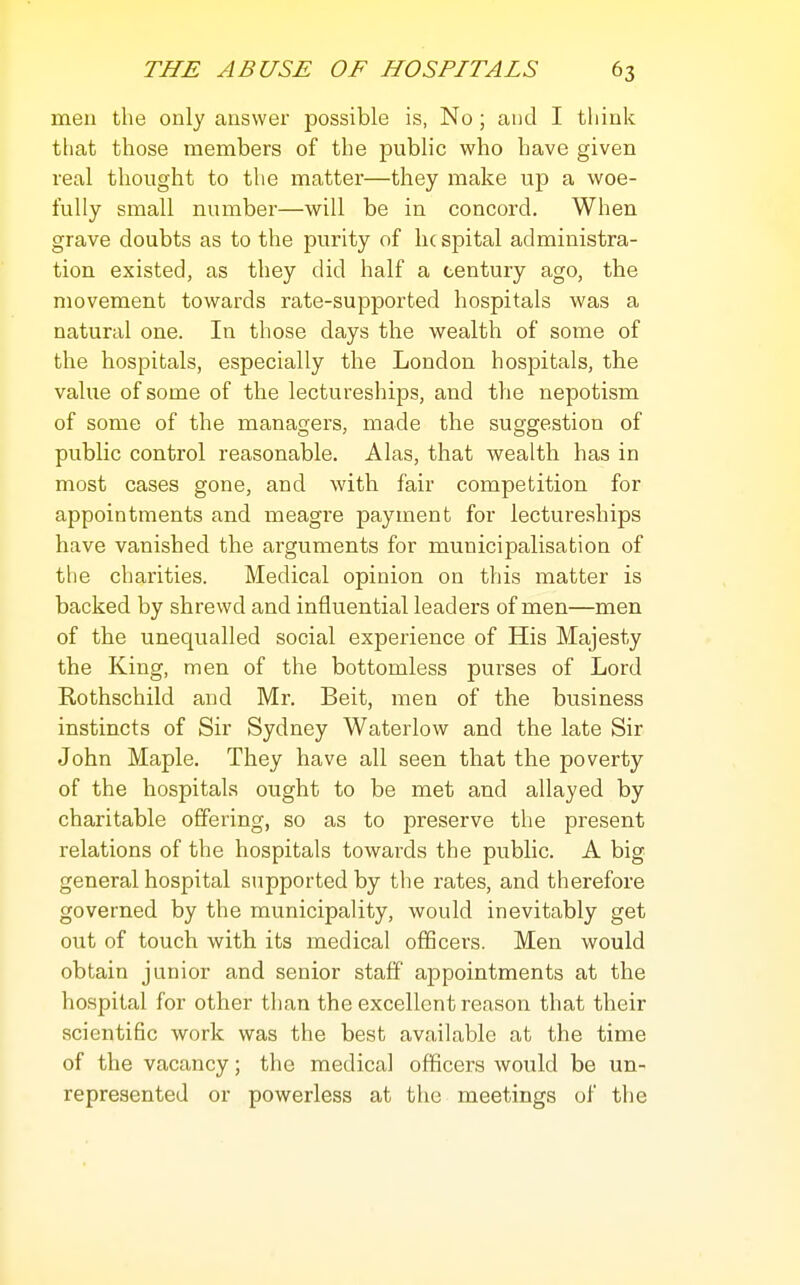 men the only answer possible is, No ; and I think tliat those members of the public who have given real thought to the matter—they make up a woe- fully small number—will be in concord. When grave doubts as to the purity of he spital administra- tion existed, as they did half a century ago, the movement towards rate-supported hospitals was a natural one. In those days the wealth of some of the hospitals, especially the London hospitals, the value of some of the lectureships, and the nepotism of some of the managers, made the suggestion of public control reasonable. Alas, that wealth has in most cases gone, and with fair competition for appointments and meagre payment for lectureships have vanished the arguments for municipalisation of the charities. Medical opinion on this matter is backed by shrewd and influential leaders of men—men of the unequalled social experience of His Majesty the King, men of the bottomless purses of Lord Rothschild and Mr. Beit, men of the business instincts of Sir Sydney Waterlow and the late Sir John Maple. They have all seen that the poverty of the hospitals ought to be met and allayed by charitable offering, so as to preserve tlie present relations of the hospitals towards the public. A big general hospital supported by the rates, and therefore governed by the municipality, would inevitably get out of touch with its medical officers. Men would obtain junior and senior staff appointments at the hospital for other than the excellent reason that their scientific work was the best available at the time of the vacancy; the medical officers would be un- represented or powerless at the meetings of the