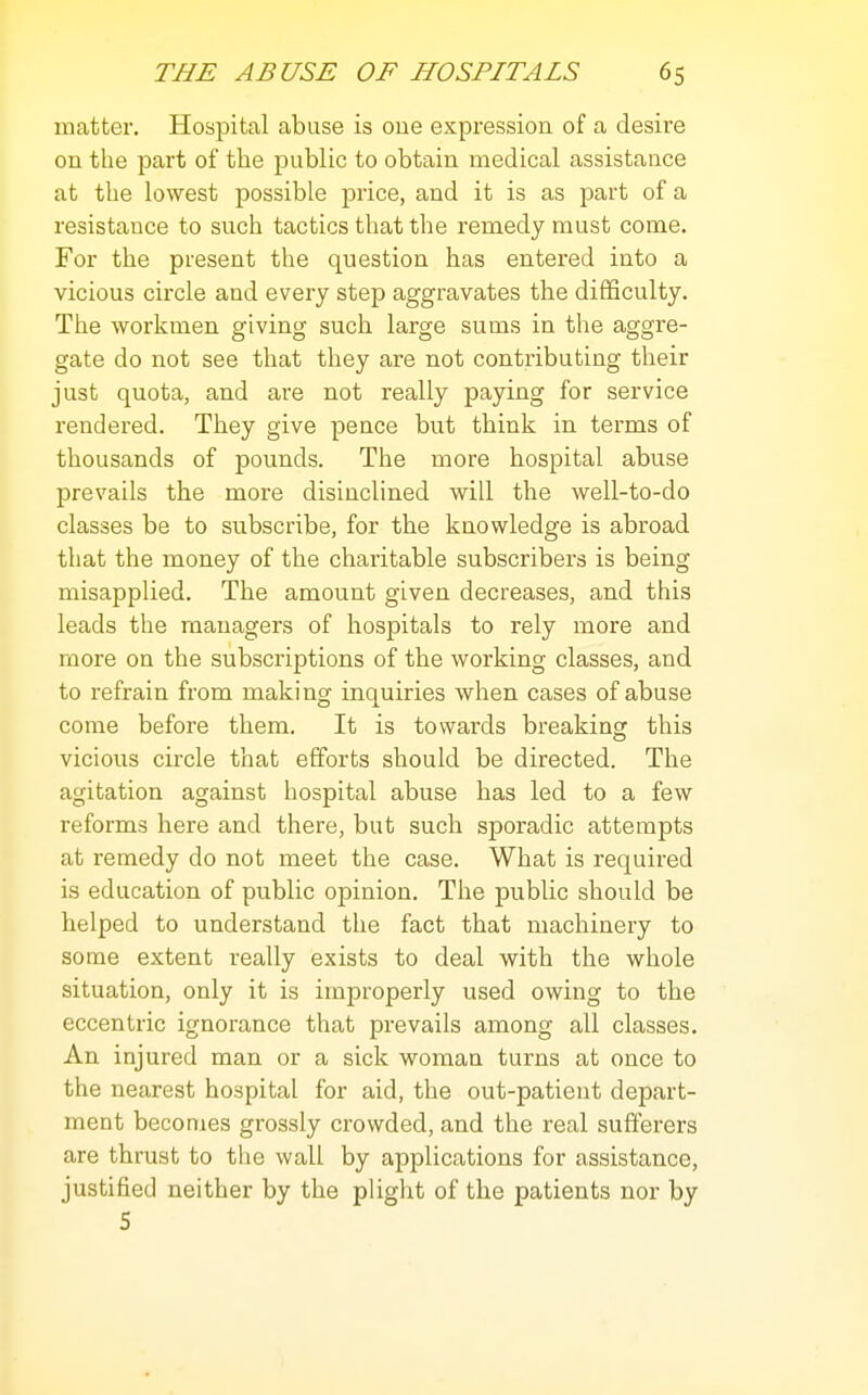 matter. Hospital abuse is oue expression of a desire on the part of the public to obtain medical assistance at the lowest possible price, and it is as part of a resistance to such tactics that the remedy must come. For the present the question has entered into a vicious circle and every step aggravates the difficulty. The workmen giving such large sums in the aggre- gate do not see that they are not contributing their just quota, and are not really paying for service rendered. They give pence but think in terms of thousands of pounds. The more hospital abuse prevails the more disinclined will the well-to-do classes be to subscribe, for the knowledge is abroad that the money of the charitable subscribers is being misapplied. The amount given decreases, and this leads the managers of hospitals to rely more and more on the subscriptions of the working classes, and to refrain from making inquiries when cases of abuse come before them. It is towards breaking this vicious circle that efforts should be directed. The agitation against hospital abuse has led to a few reforms here and there, but such sporadic attempts at remedy do not meet the case. What is required is education of public opinion. The public should be helped to understand the fact that machinery to some extent really exists to deal with the whole situation, only it is improperly used owing to the eccentric ignorance that prevails among all classes. An injured man or a sick woman turns at once to the nearest hospital for aid, the out-patient depart- ment becomes grossly crowded, and the real sufferers are thrust to the wall by applications for assistance, justified neither by the plight of the patients nor by 5