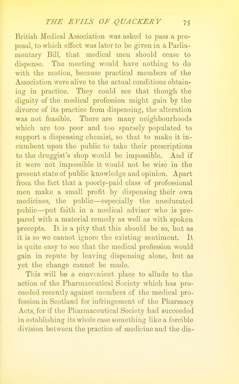 British Medical Association was asked to pass a pro- posal, to which effect was later to be given in a Parlia- mentary Bill, that medical men should cease to dispense. The meeting would have nothing to do with the motion, because practical members of the Association were alive to the actual conditions obtain- ing in practice. They could see that though the dignity of the medical profession might gain by the divorce of its practice from dispensing, the alteration was not feasible. There are many neighbourhoods which are too poor and too sparsely populated to support a dispensing chemist, so that to make it in- cumbent upon the public to take their prescriptions to the druggist's shop would be impossible. And if it were not impossible it would not be wise in the present state of public knowledge and opinion. Apart from the fact that a poorly-paid class of professional men make a small profit by dispensing their own medicines, the public—especially the uneducated public—put faith in a medical adviser who is pre- pared with a material remedy as well as with spoken precepts. It is a pity that this should be so, but as it is so we cannot ignore the existing sentiment. It is quite easy to see that the medical profession would gain in repute by leaving dispensing alone, but as yet the change cannot be made. This will be a convenient place to allude to the action of the Pharmaceutical Society which has pro- ceeded recently against members of the medical pro- fession in Scotland for infringement of the Pharmacy Acts, for if the Pliarmaceutical Society had succeeded in establishing its whole case sometliing like a forcible division between the practice of medicine and the dis-