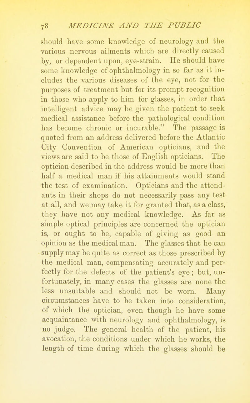 should have some knowledge of neurology and the various nervous ailments which are directly caused by, or dependent upon, eye-strain. He should have some knowledge of ophthalmology in so far as it in- cludes the various diseases of the eye, not for the purposes of treatment but for its prompt recognition in those who apply to him for glasses, in order that intelligent advice may be given the patient to seek medical assistance before the pathological condition has become chronic or incurable. The passage is quoted from an address delivered before the Atlantic City Convention of American opticians, and the views are said to be those of English opticians. The optician described in the address would be more than half a medical man if his attainments would stand the test of examination. Opticians and the attend- ants in their shops do not necessarily pass any test at all, and we may take it for granted that, as a class, they have not any medical knowledge. As far as simple optical principles are concerned the optician is, or ought to be, capable of giving as good an opinion as the medical man. The glasses that he can supply may be quite as correct as those prescribed by the medical man, compensating accurately and per- fectly for the defects of the patient's eye; but, un- fortunately, in many cases the glasses are none the less unsuitable and should not be worn. Many circumstances have to be taken into consideration, of which the optician, even though he have some acquaintance with neurology and ophthalmology, is no judge. The general health of the patient, his avocation, the conditions under which he works, the length of time during which the glasses should be