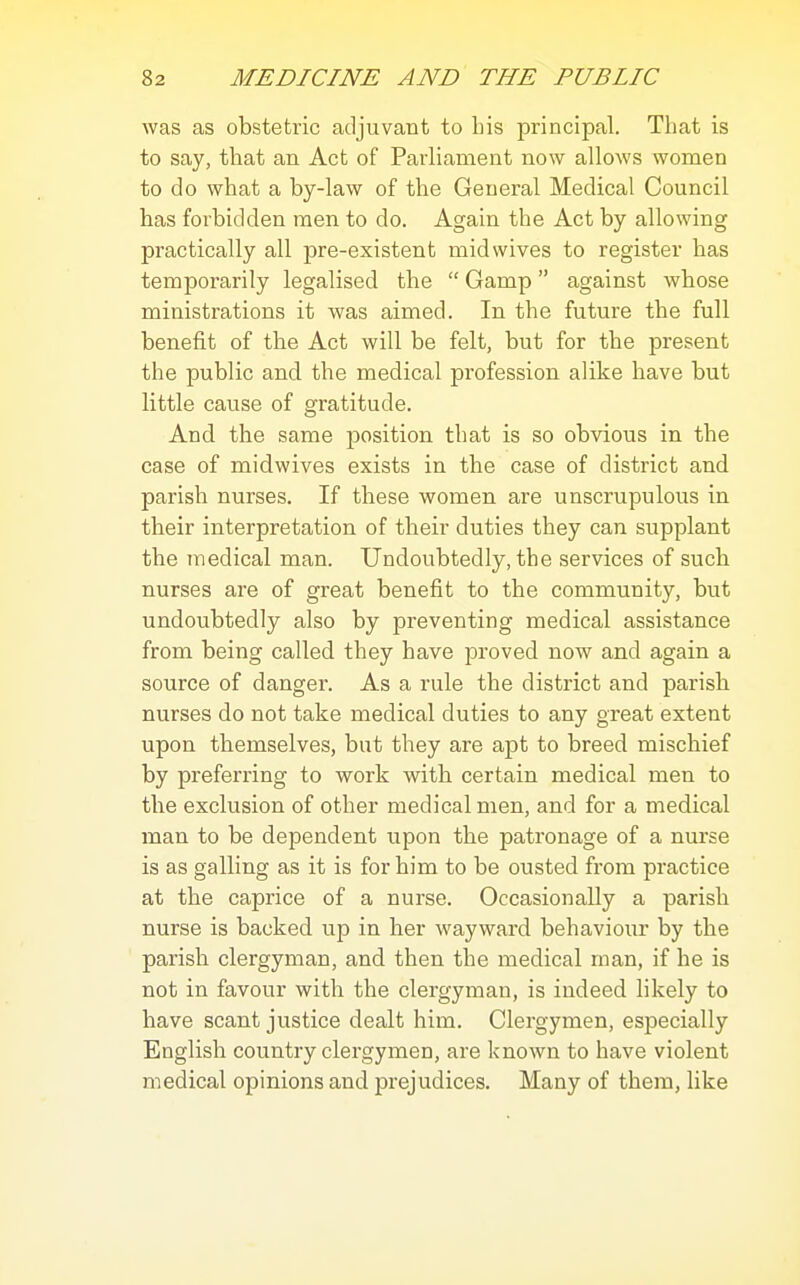 was as obstetric adjuvant to bis principal. That is to say, that an Act of Parliament now allows women to do what a by-law of the General Medical Council has forbidden men to do. Again the Act by allowing practically all pre-existent midwives to register has temporarily legalised the  Gamp against whose ministrations it was aimed. In the future the full benefit of the Act will be felt, but for the present the public and the medical profession alike have but little cause of gratitude. And the same position that is so obvious in the case of midwives exists in the case of district and parish nurses. If these women are unscrupulous in their interpretation of their duties they can supplant the medical man. Undoubtedly, the services of such nurses are of great benefit to the community, but undoubtedly also by preventing medical assistance from being called they have proved now and again a source of danger. As a rule the district and parish nurses do not take medical duties to any great extent upon themselves, but they are apt to breed mischief by preferring to work with certain medical men to tlie exclusion of other medical men, and for a medical man to be dependent upon the patronage of a nurse is as galling as it is for him to be ousted from practice at the caprice of a nurse. Occasionally a parish nurse is backed up in her wayward behaviour by the parish clergyman, and then the medical man, if he is not in favour with the clergyman, is indeed likely to have scant justice dealt him. Clergymen, especially English country clergymen, are known to have violent medical opinions and prejudices. Many of them, like