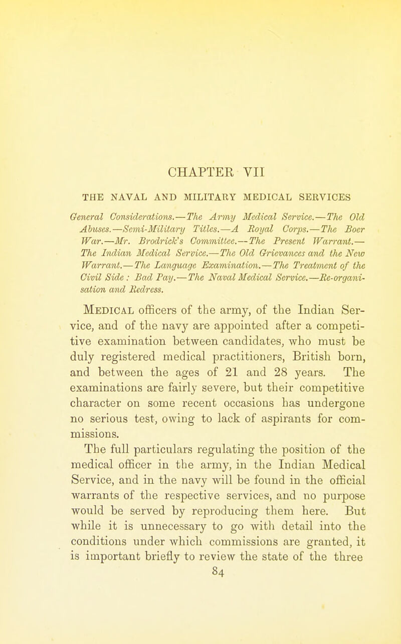 CHAPTER VII THE NAVAL AND MILITARY MEDICAL SERVICES General Considerations.—The Army Medical Service.—The Old Abuses.—Semi-Military Titles.—A Royal Corps.—Tlie Boer War.—Mr. Brodrick's Committee.—The Present Warrant.— The Indian Medical Service.— The Old Grievances and the New Warrant.—The Language Examination.—TJie Treatment of the Civil Side: Bad Pay.—The Naval Medical Service,—Ee-organi- sation and Redress, Medical officers of the army, of the Indian Ser- vice, and of the nav}'- are appointed after a competi- tive examination between candidates, who must be duly registered medical practitioners, British born, and between the ages of 21 and 28 years. The examinations are fairly severe, but their competitive character on some recent occasions has undergone no serious test, owing to lack of aspirants for com- missions. The full particulars regulating the position of the medical officer in the army, in the Indian Medical Service, and in the navy will be found in the official warrants of the respective services, and no purpose would be served by reproducing them here. But while it is unnecessary to go witli detail into the conditions under which commissions are granted, it is important briefly to review the state of the three