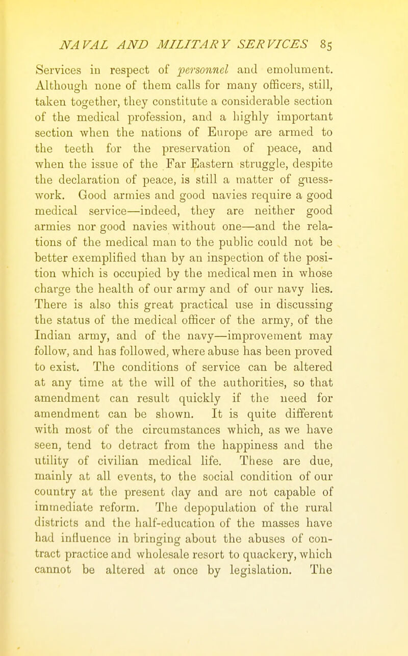 Services in respect of personnel and emolument. Altliough none of them calls for many officers, still, taken together, they constitute a considerable section of the medical profession, and a highly important section when the nations of Europe are armed to the teeth for the preservation of j^eace, and when the issue of the Far Eastern struggle, despite the declaration of peace, is still a matter of guess- work. Good armies and good navies require a good medical service—indeed, they are neither good armies nor good navies without one—and the rela- tions of the medical man to the public could not be better exemplified than by an inspection of the posi- tion which is occupied by the medical men in whose charge the health of our army and of our navy lies. There is also this great practical use in discussing the status of the medical officer of the army, of the Indian army, and of the navy—improvement may follow, and has followed, where abuse has been proved to exist. The conditions of service can be altered at any time at the will of the authorities, so that amendment can result quickly if the need for amendment can be shown. It is quite different with most of the circumstances which, as we have seen, tend to detract from the happiness and the utility of civilian medical life. These are due, mainly at all events, to the social condition of our country at the present day and are not capable of immediate reform. The depopulation of the rural districts and the half-education of the masses have had infiuence in bringing about the abuses of con- tract practice and wholesale resort to quackery, which cannot be altered at once by legislation. The