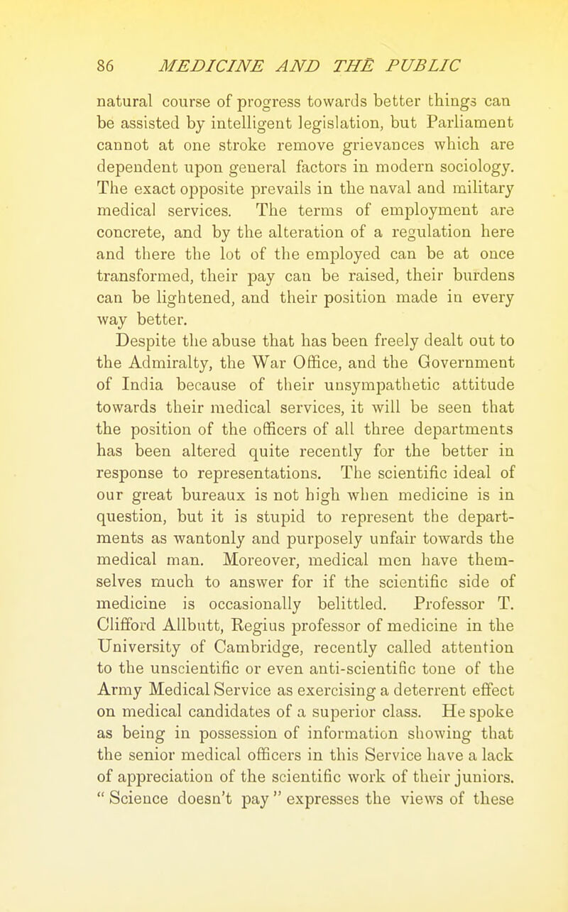 natural course of progress towards better things can be assisted by intelligent legislation, but Parliament cannot at one stroke remove grievances which are dependent upon general factors in modern sociology. The exact opposite prevails in the naval and military medical services. The terms of employment are concrete, and by the alteration of a regulation here and there the lot of the employed can be at once transformed, their pay can be raised, their burdens can be lightened, and their position made in every way better. Despite the abuse that has beea freely dealt out to the Admiralty, the War Office, and the Government of India because of their unsympathetic attitude towards their medical services, it will be seen that the position of the officers of all three departments has been altered quite recently for the better in response to representations. The scientific ideal of our great bureaux is not high when medicine is in question, but it is stupid to represent the depart- ments as wantonly and purposely unfair towards the medical man. Moreover, medical men have them- selves much to answer for if the scientific side of medicine is occasionally belittled. Professor T. Clifford Allbutt, Regius professor of medicine in the University of Cambridge, recently called attention to the unscientific or even anti-scientific tone of the Army Medical Service as exercising a deterrent effect on medical candidates of a superior class. He spoke as being in possession of information showing that the senior medical officers in this Service have a lack of appreciation of the scientific work of their juniors.  Science doesn't pay  expresses the views of these