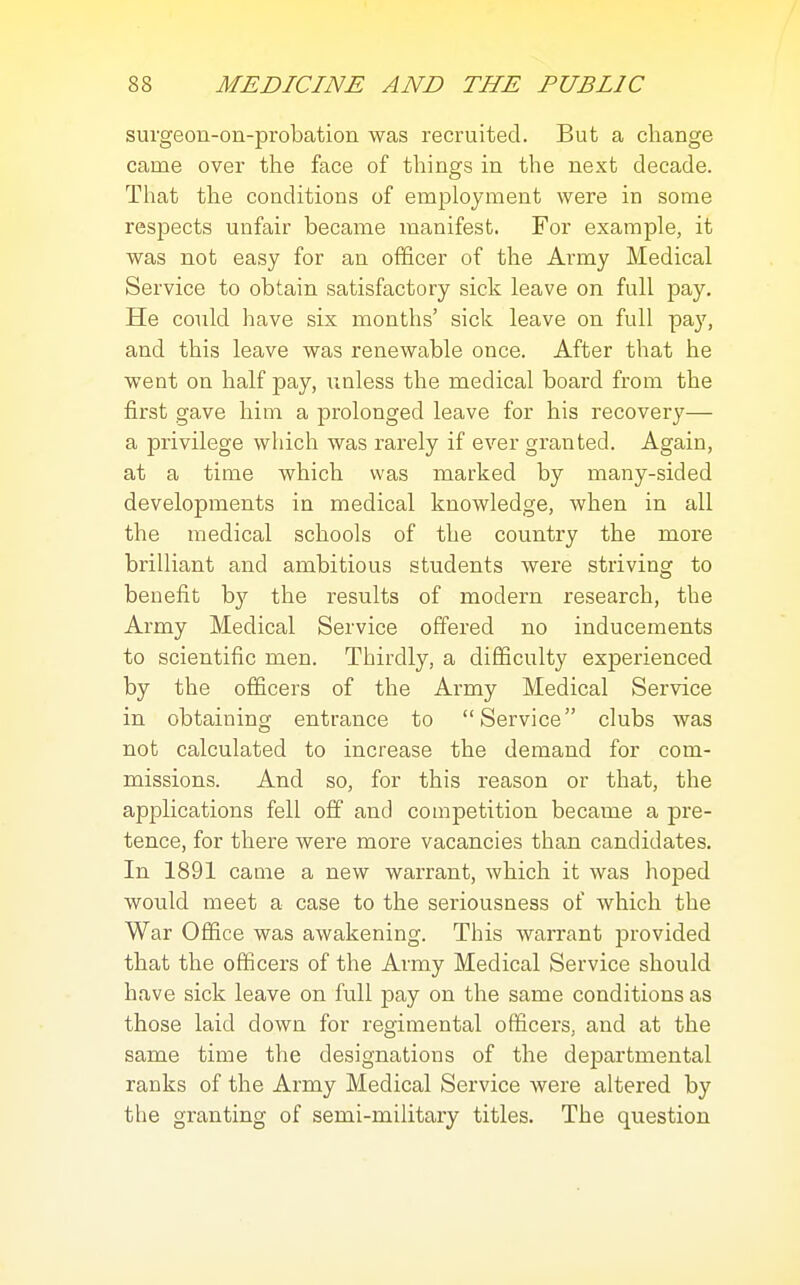 surgeon-on-probation was recruited. But a change came over the face of things in the next decade. That the conditions of employment were in some respects unfair became manifest. For example, it was not easy for an officer of the Army Medical Service to obtain satisfactory sick leave on full pay. He could have six months' sick leave on full pay, and this leave was renewable once. After that he went on half pay, unless the medical board from the first gave him a prolonged leave for his recovery— a privilege which was rarely if ever granted. Again, at a time which was marked by many-sided developments in medical knowledge, when in all the medical schools of the country the more brilliant and ambitious students were striving to benefit by the results of modern research, the Army Medical Service offered no inducements to scientific men. Thirdly, a difficulty exj)erienced by the officers of the Army Medical Service in obtaining entrance to Service clubs was not calculated to increase the demand for com- missions. And so, for this reason or that, the applications fell off and competition became a pre- tence, for there were more vacancies than candidates. In 1891 came a new warrant, which it was hoped would meet a case to the seriousness of which the War Office was awakening. This warrant provided that the officers of the Army Medical Service should have sick leave on full pay on the same conditions as those laid down for regimental officers, and at the same time the designations of the departmental ranks of the Army Medical Service were altered by the granting of semi-military titles. The question