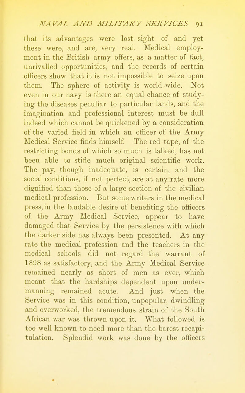 that its advantages were lost sight of and yet these were, and are, very real. Medical employ- ment in the British army offers, as a matter of fact, unrivalled opportunities, and the records of certain officers show that it is not impossible to seize upon them. The sphere of activity is world-wide. Not even in our navy is there an equal chance of study- ing the diseases peculiar to particular lands, and the imagination and professional interest must be dull indeed which cannot be quickened by a consideration of the varied field in which an officer of the Army Medical Service finds himself The red tape, of the restricting bonds of which so much is talked, has not been able to stifle much original scientific work. The pay, though inadequate, is certain, and the social conditions, if not perfect, are at any rate more dignified than those of a large section of the civilian medical profession. But some writers in the medical press,in the laudable desire of benefiting the officers of the Army Medical Service, appear to have damaged that Service by the persistence with which the darker side has always been presented. At any rate the medical profession and the teachers in the medical schools did not regard the warrant of 1898 as satisfactory, and the Army Medical Service remained nearly as short of men as ever, which meant that the hardships dependent upon under- manning remained acute. And just when the Service was in this condition, unpopular, dwindling and overworked, the tremendous strain of the South African war was thrown upon it. What followed is too well known to need more than the barest recapi- tulation. Splendid work was done by the oflicers