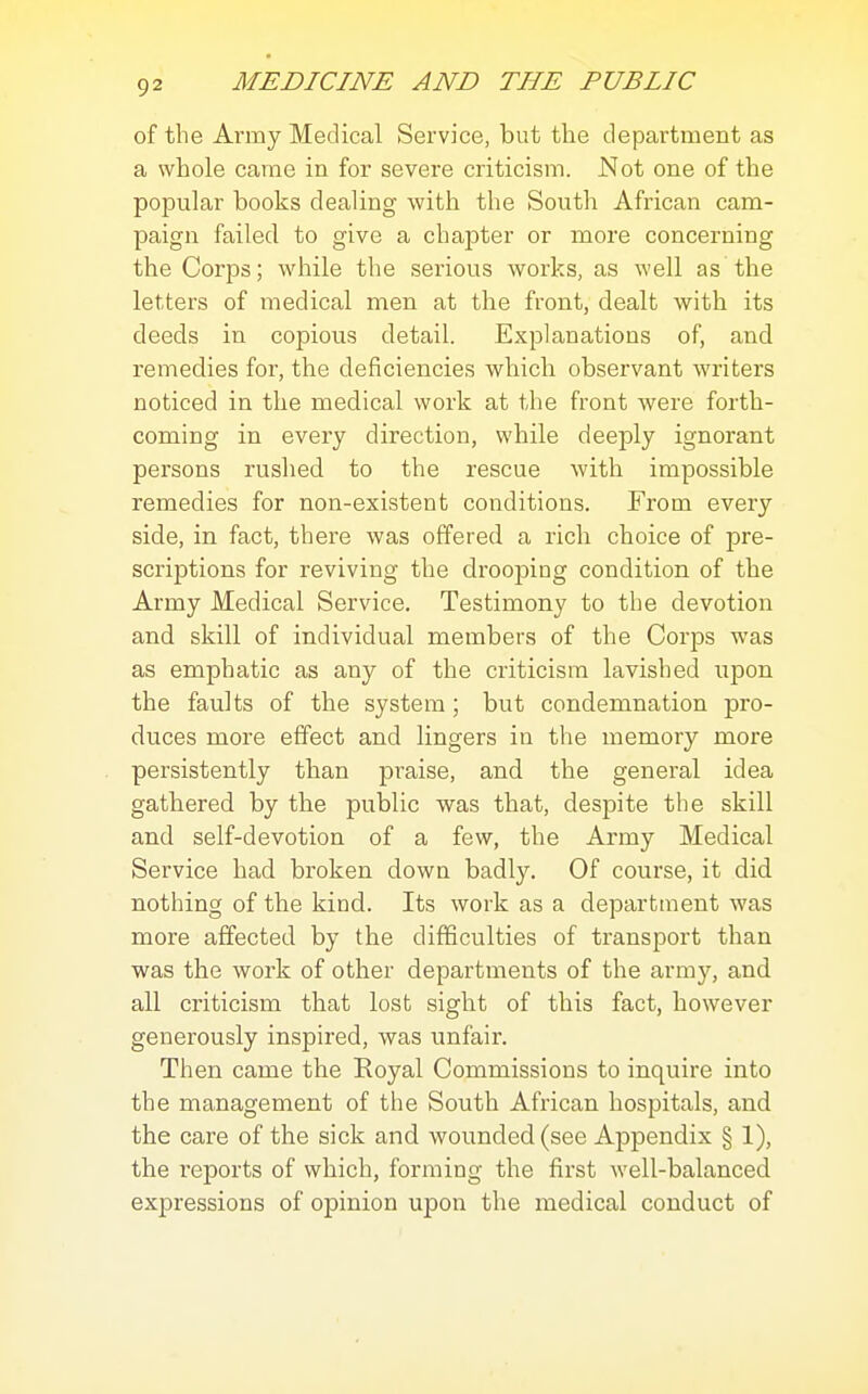 of the Army Medical Service, but the department as a whole came in for severe criticism. Not one of the popular books dealing with the South African cam- paign failed to give a chapter or more concerning the Corps; while the serious works, as well as the letters of medical men at the front, dealt with its deeds in copious detail. Explanations of, and remedies for, the deficiencies which observant writers noticed in the medical work at the front were forth- coming in every direction, while deeply ignorant persons rushed to the rescue with impossible remedies for non-existent conditions. From every side, in fact, there was offered a rich choice of pre- scriptions for reviving the drooping condition of the Army Medical Service. Testimony to the devotion and skill of individual members of the Corps was as emphatic as any of the criticism lavished upon the faults of the system ; but condemnation pro- duces more effect and lingers in the memory more persistently than praise, and the general idea gathered by the public was that, despite the skill and self-devotion of a few, the Army Medical Service had broken down badly. Of course, it did nothing of the kind. Its work as a department was more affected by the difficulties of transport than was the work of other departments of the army, and all criticism that lost sight of this fact, however generously inspired, was unfair. Then came the Royal Commissions to inquire into the management of the South African hospitals, and the care of the sick and wounded (see Appendix § 1), the reports of which, forming the first well-balanced expressions of opinion upon the medical conduct of