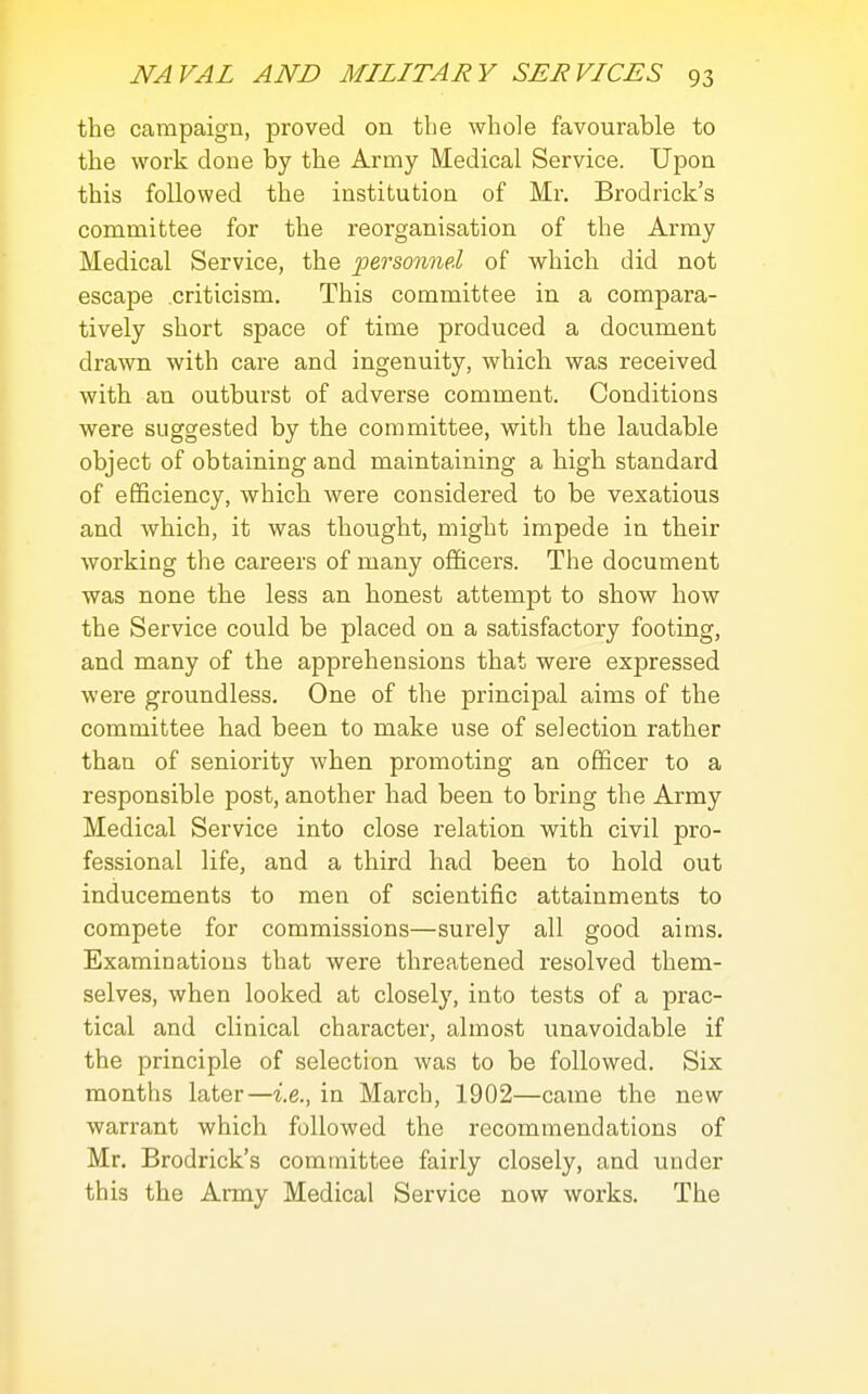 the campaign, proved on the whole favourable to the work done by the Army Medical Service. Upon this followed the institution of Mr. Brodrick's committee for the reorganisation of the Army Medical Service, the 'personnel of which did not escape criticism. This committee in a compara- tively short space of time produced a document dra^vIl with care and ingenuity, which was received with an outburst of adverse comment. Conditions were suggested by the committee, with the laudable object of obtaining and maintaining a high standard of efficiency, which were considered to be vexatious and which, it was thought, might impede in their working the careers of many officers. The document was none the less an honest attempt to show how the Service could be placed on a satisfactory footing, and many of the apprehensions that were expressed were groundless. One of the principal aims of the committee had been to make use of selection rather than of seniority when promoting an officer to a responsible post, another had been to bring the Army Medical Service into close relation with civil pro- fessional life, and a third had been to hold out inducements to men of scientific attainments to compete for commissions—surely all good aims. Examinations that were threatened resolved them- selves, when looked at closely, into tests of a prac- tical and clinical character, almost unavoidable if the principle of selection was to be followed. Six months later—i.e., in March, 1902—came the new warrant which followed the recommendations of Mr. Brodrick's committee fairly closely, and under this the Army Medical Service now works. The