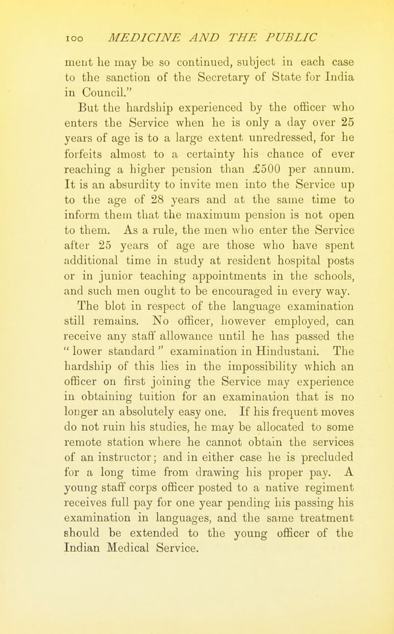 meiit lie may be so continued, subject in each case to the sanction of the Secretary of State for India in Council. But the hardship experienced by the officer who enters the Service when he is only a day over 25 years of age is to a large extent unredressed, for he forfeits almost to a certainty his chance of ever reaching a higher pension than £500 per annum. It is an absurdity to invite men into the Service up to the age of 28 years and at the same time to inform them that the maximum pension is not open to them. As a rule, the men who enter the Service after 25 years of age are those who have spent additional time in study at resident hospital posts or in junior teaching appointments in the schools, and such men ought to be encouraged iu every way. The blot in respect of the language examination still remains. No officer, however employed, can receive any staff allowance until he has passed the  lower standard  examination in Hindustani. The hardship of this lies in the impossibility which an officer on first joining the Service may experience in obtaining tuition for an examination that is no longer an absolutely easy one. If his frequent moves do not ruin his studies, he may be allocated to some remote station where he cannot obtain the services of an instructor; and in either case he is precluded for a long time from drawing his proper pay. A young staff corps officer posted to a native regiment receives full pay for one year pending his passing his examination in languages, and the same treatment should be extended to the young officer of the Indian Medical Service.