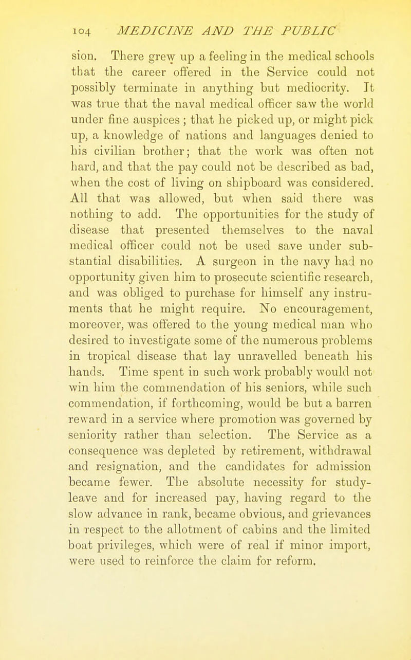 sion. There grew up a feeling in the medical schools that the career offered in the Service could not possibly terminate in anything but mediocrity. It was true that the naval medical officer saw the world under fine auspices ; that he picked up, or might pick up, a knowledge of nations and languages denied to his civilian brother; that the work was often not hard, and that the pay could not be described as bad, when the cost of living on shipboard was considered. All that was allowed, but when said there was nothing to add. The opportunities for the study of disease that presented themselves to the naval medical officer could not be used save under sub- stantial disabilities. A surgeon in the navy had no opportunity given him to prosecute scientific research, and was obliged to purchase for himself any instru- ments that he might require. No encouragement, moreover, was offered to the young medical man who desired to investigate some of the numerous problems in tropical disease that lay unravelled beneath his hands. Time spent in such work probably would not win him the commendation of his seniors, while such commendation, if forthcoming, would be but a barren reward in a service where promotion was governed by seniority rather than selection. The Service as a consequence was depleted by retirement, withdrawal and resignation, and the candidates for admission became fewer. The absolute necessity for study- leave and for increased pay, having regard to the slow advance in rank, became obvious, and grievances in respect to the allotment of cabins and the limited boat pi'ivileges, which were of real if minor import, were used to reinforce the claim for reform.