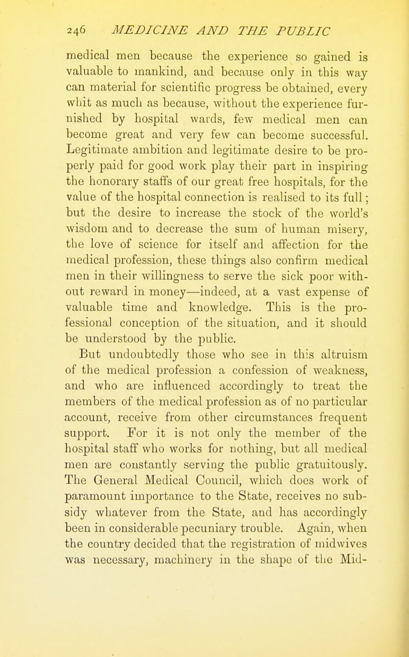 medical men because the experience so gained is valuable to mankind, and because only in this way can material for scientific progress be obtained, every whit as mucli as because, without the experience fur- nished by hospital wards, few medical men can become great and very few can become successful. Legitimate ambition and legitimate desire to be pro- perly paid for good work play their part in inspiring the honorary staffs of our great free hospitals, for the value of the hospital connection is realised to its full; but the desire to increase the stock of the world's wisdom and to decrease the sum of human misery, the love of science for itself and affection for the medical profession, these things also confirm medical men in their willingness to serve the sick poor with- out reward in money—indeed, at a vast expense of valuable time and knowledge. This is the pro- fessional conception of the situation, and it should be understood b}' the public. But undoubtedly those who see in this altruism of the inedical profession a confession of weakness, and who are influenced accordingly to treat the members of the medical profession as of no particular account, receive from other circumstances frequent support. For it is not only the member of the hospital staff who works for nothing, but all medical men are constantly serving the public gratuitously. The General Medical Council, which does work of paramount importance to the State, receives no sub- sidy whatever from the State, and has accordingly been in considerable pecuniary trouble. Again, when the country decided that the registration of rnidwives was necessary, machinery in the shape of the Mid-