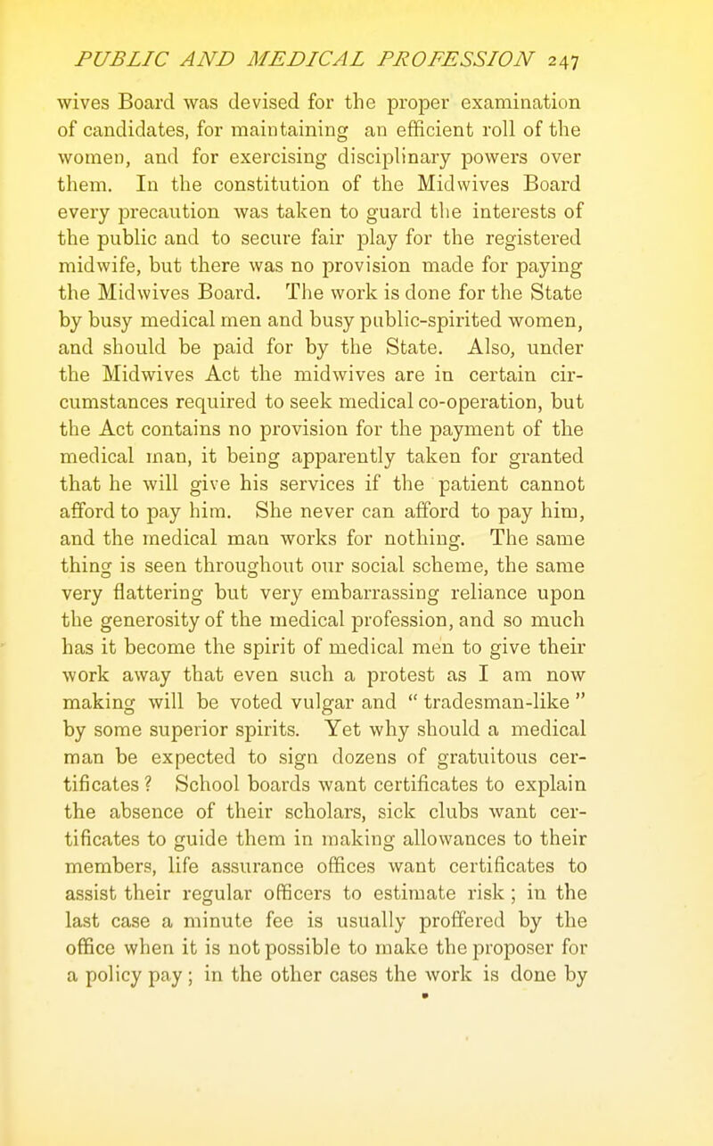 wives Board was devised, for the proper examination of candidates, for maintaining an efficient roll of the women, and for exercising disciplinary powers over them. In the constitution of the Midwives Board every precaution was taken to guard the interests of the public and to secure fair play for the registered midwife, but there was no provision made for paying the Midwives Board. The work is done for the State by busy medical men and busy public-spirited women, and should be paid for by the State. Also, under the Midwives Act the midwives are in certain cir- cumstances required to seek medical co-operation, but the Act contains no provision for the payment of the medical man, it being apparently taken for granted that he will give his services if the patient cannot afiford to pay hira. She never can afford to pay him, and the medical man works for nothing. The same thing is seen throughout our social scheme, the same very flattering but very embarrassing reliance upon the generosity of the medical profession, and so much has it become the spirit of medical men to give their work away that even such a protest as I am now making will be voted vulgar and  tradesman-like  by some superior spirits. Yet why should a medical man be expected to sign dozens of gratuitous cer- tificates ? School boards want certificates to explain the absence of their scholars, sick clubs want cer- tificates to guide them in making allowances to their members, life assurance offices want certificates to assist their regular officers to estimate risk; in the last case a minute fee is usually proffered by the office when it is not possible to make the proposer for a policy pay ; in the other cases the work is done by