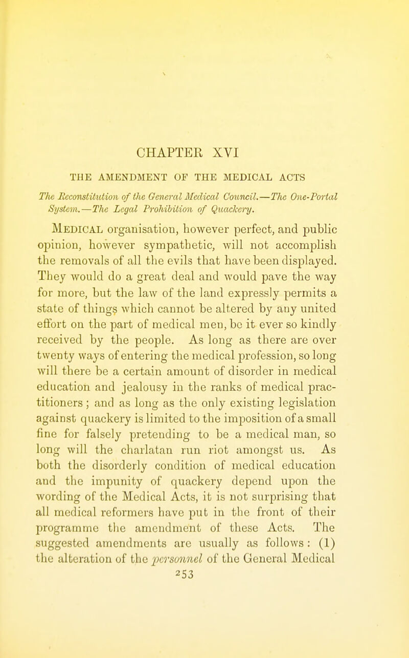 CHAPTER XVI THE AMENDMENT OF THE MEDICAL ACTS The Ecconstiliition of the General Medical Council.—The One-Portal System.—The Legal Prohibition of Quackery. Medical organisation, however perfect, and public opinion, however sympathetic, will not accomplish the removals of all the evils that have been displayed. They would do a great deal and would pave the way for more, but the law of the land expressly permits a state of thing? which cannot be altered by any united effort on the part of medical men, be it ever so kindly received by the people. As long as there are over twenty ways of entering the medical profession, so long will there be a certain amount of disorder in medical education and jealousy in the ranks of medical prac- titioners ; and as long as the only existing legislation against quackery is limited to the imposition of a small fine for falsely pretending to be a medical man, so long will the charlatan run riot amongst us. As both the disorderly condition of medical education and the impunity of quackery depend upon the wording of the Medical Acts, it is not surprising that all medical reformers have put in the front of their programme tlie amendment of these Acts. The suggested amendments arc usually as follows : (1) the alteration of the personnel of the General Medical