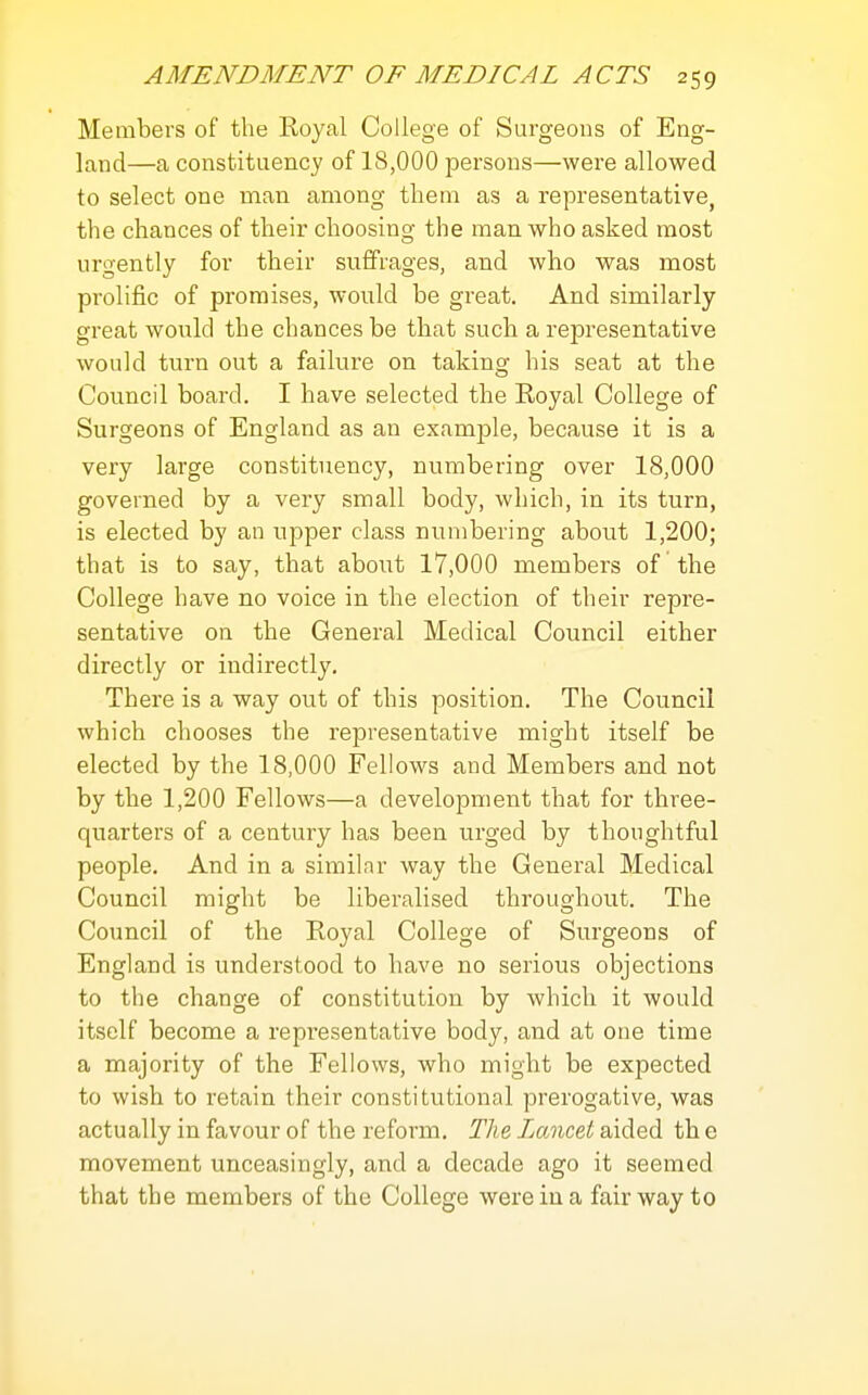 Members of the Royal College of Surgeons of Eng- land—a constituency of 18,000 persons—were allowed to select one man among them as a representative, the chances of their choosing the man who asked most urgently for their suffrages, and who was most prolific of promises, would be great. And similarly great would the chances be that such a representative would turn out a failure on taking his seat at the Council board. I have selected the Royal College of Surgeons of England as an example, because it is a very large constituency, numbering over 18,000 governed by a very small body, which, in its turn, is elected by an upper class numbering about 1,200; that is to say, that about 17,000 members of the College have no voice in the election of their repre- sentative on the General Medical Council either directly or indirectly. There is a way out of this position. The Council which chooses the representative might itself be elected by the 18,000 Fellows and Members and not by the 1,200 Fellows—a development that for three- quarters of a century has been urged by thoughtful people. And in a similar way the General Medical Council might be liberalised throughout. The Council of the Royal College of Surgeons of England is understood to have no serious objections to the change of constitution by which it would itself become a representative body, and at oue time a majority of the Fellows, who might be expected to wish to retain their constitutional prerogative, was actually in favour of the reform. The Lancet aided th e movement unceasingly, and a decade ago it seemed that the members of the College were in a fairway to